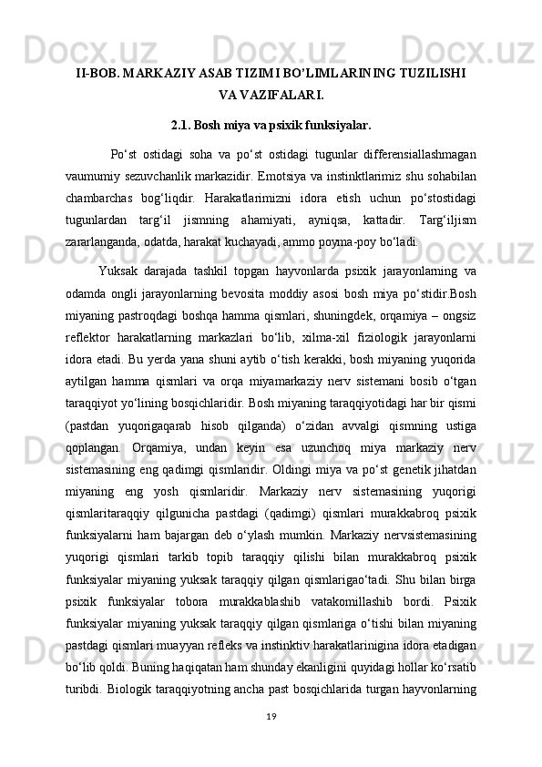 II-BOB. MARKAZIY ASAB TIZIMI BO’LIMLARINING TUZILISHI
VA VAZIFALARI.
2.1. Bosh miya va psixik funksiyalar.
    Po‘st   ostidagi   soha   va   po‘st   ostidagi   tugunlar   differensiallashmagan
vaumumiy sezuvchanlik markazidir. Emotsiya va instinktlarimiz shu sohabilan
chambarchas   bog‘liqdir.   Harakatlarimizni   idora   etish   uchun   po‘stostidagi
tugunlardan   targ‘il   jismning   ahamiyati,   ayniqsa,   kattadir.   Targ‘iljism
zararlanganda, odatda, harakat kuchayadi, ammo poyma-poy bo‘ladi.
Yuksak   darajada   tashkil   topgan   hayvonlarda   psixik   jarayonlarning   va
odamda   ongli   jarayonlarning   bevosita   moddiy   asosi   bosh   miya   po‘stidir.Bosh
miyaning pastroqdagi boshqa hamma qismlari, shuningdek, orqamiya – ongsiz
reflektor   harakatlarning   markazlari   bo‘lib,   xilma-xil   fiziologik   jarayonlarni
idora etadi. Bu yerda yana shuni  aytib o‘tish kerakki, bosh miyaning yuqorida
aytilgan   hamma   qismlari   va   orqa   miyamarkaziy   nerv   sistemani   bosib   o‘tgan
taraqqiyot yo‘lining bosqichlaridir. Bosh miyaning taraqqiyotidagi har bir qismi
(pastdan   yuqorigaqarab   hisob   qilganda)   o‘zidan   avvalgi   qismning   ustiga
qoplangan.   Orqamiya,   undan   keyin   esa   uzunchoq   miya   markaziy   nerv
sistemasining   eng  qadimgi   qismlaridir.   Oldingi   miya   va  po‘st   genetik  jihatdan
miyaning   eng   yosh   qismlaridir.   Markaziy   nerv   sistemasining   yuqorigi
qismlaritaraqqiy   qilgunicha   pastdagi   (qadimgi)   qismlari   murakkabroq   psixik
funksiyalarni   ham   bajargan   deb   o‘ylash   mumkin.   Markaziy   nervsistemasining
yuqorigi   qismlari   tarkib   topib   taraqqiy   qilishi   bilan   murakkabroq   psixik
funksiyalar   miyaning   yuksak   taraqqiy   qilgan   qismlarigao‘tadi.   Shu   bilan   birga
psixik   funksiyalar   tobora   murakkablashib   vatakomillashib   bordi.   Psixik
funksiyalar  miyaning yuksak taraqqiy qilgan qismlariga o‘tishi  bilan miyaning
pastdagi qismlari muayyan refleks va instinktiv harakatlarinigina idora etadigan
bo‘lib qoldi. Buning haqiqatan ham shunday ekanligini quyidagi hollar ko‘rsatib
turibdi. Biologik taraqqiyotning ancha past bosqichlarida turgan hayvonlarning
19 