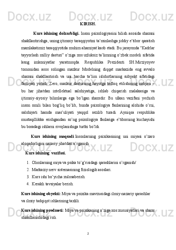 KIRISH. 
  Kurs ishining dolzarbligi.   Inson psixologiyasini  bilish asosida  shaxsni
shakllantirishga, uning ijtimoiy taraqqiyotini ta’minlashga jiddiy e’tibor qaratish
mamlakatimiz taraqqiyotida muhim ahamiyat kasb etadi. Bu jarayonda “Kadrlar
tayyorlash milliy dasturi” o’ziga xos uzluksiz ta’limning o’zbek modeli sifatida
keng   imkoniyatlar   yaratmoqda.   Respublika   Prezidenti   SH.Mirziyoyev
tomonidan   asos   solingan   mazkur   Modelning   diqqat   markazida   eng   avvalo
shaxsni   shakllantirish   va   uni   barcha   ta’lim   islohotlarning   subyekt   sifatidagi
faoliyati  yotadi.  Zero,  mazkur  dasturning   hayotga  tadbiq  etilishining  natijasi  –
bu   har   jihatdan   intellektual   salohiyatiga,   ishlab   chiqarish   malakasiga   va
ijtimoiy-siyosiy   bilimlarga   ega   bo’lgan   shaxsdir.   Bu   ulkan   vazifani   yechish
inson   omili   bilan   bog’liq   bo’lib,   bunda   psixologiya   fanlarining   alohida   o’rni,
salohiyati   hamda   mas’uliyati   yaqqol   sezilib   turadi.   Ayniqsa   respublika
mustaqillikka   erishgandan   so’ng   psixologiya   fanlariga   e’tiborning   kuchayishi
bu boradagi ishlarni rivojlanishiga turtki bo’ldi. 
        Kurs   ishining   maqsadi .Insonlarning   psixikasining   uni   miyasi   o’zaro
aloqadorligini nazariy jihatdan o’rganish.
     Kurs ishining  vazifasi.
1. Olimlarning miya va psika to’g’risidagi qarashlarini o’rganish/
2. Markaziy nerv sistemasining fiziologik asoslari.
3. Kurs ishi bo’yicha xulosaberish.
4. Kerakli tavsiyalar berish.
Kurs ishining obyekti:  Miya va psixika mavzusidagi ilmiy-nazariy qarashlar 
va ilmiy tadqiqot ishlarining taxlili.
Kurs ishining predmeti:  Miya va psixikaning o’ziga xos xususiyatlari va shaxs
shakillanishidagi roli.
2 