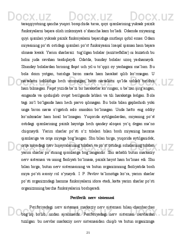 taraqqiyotning qancha yuqori bosqichida tursa, quyi qismlarining yuksak psixik
funksiyalarni bajara olish imkoniyati o‘shancha kam bo‘ladi. Odamda miyaning
quyi qismlari yuksak psixik funksiyalarni bajarishga mutlaqo qobil emas. Odam
miyasining po‘sti ostidagi qismlari po‘st funksiyasini loaqal qisman ham bajara
olmasa kerak. Yarim  sharlarsiz    tug‘ilgan bolalar (anzitsefallar) ni  kuzatish bu
holni   juda   ravshan   tasdiqlaydi.   Odatda,   bunday   bolalar   uzoq   yashamaydi.
Shunday   bolalardan   birining   faqat   uch   yil-u   to‘qqiz   oy   yashagani   ma’lum.   Bu
bola   doim   yotgan,   turishga   biron   marta   ham   harakat   qilib   ko‘rmagan.   U
narsalarni   ushlashga   hech   urinmagan,   hatto   narsalarni   qo‘lda   ushlab   turishni
ham bilmagan. Faqat yuzida ba’zi bir harakatlar ko‘ringan; u ba’zan ijirg‘angan;
emganda   va   qoshiqlab   ovqat   berilganda   lablari   va   tili   harakatga   kelgan.   Bola
tagi   xo‘l   bo‘lganda   ham   hech   parvo   qilmagan.   Bu   bola   bilan   gaplashish   yoki
unga   biron   narsa   o‘rgatish   aslo   mumkin   bo‘lmagan.   Unda   hatto   eng   oddiy
ko‘nikmalar   ham   hosil   bo‘lmagan.   Yuqorida   aytilganlardan,   miyaning   po‘st
ostidagi   qismlarining   psixik   hayotga   hech   qanday   aloqasi   yo‘q   degan   ma’no
chiqmaydi.   Yarim   sharlar   po‘sti   o‘z   tolalari   bilan   bosh   miyaning   hamma
qismlariga va orqa miyaga bog‘langan. Shu bilan birga, yuqorida aytilganidek,
orqa miyadagi nerv hujayralarining tolalari va po‘st ostidagi sohalarning tolalari
yarim sharlar po‘stining qismlariga bog‘langandir. Shu sababli  butun markaziy
nerv sistemasi  va uning faoliyati bo‘lmasa, psixik hayot ham bo‘lmas edi. Shu
bilan   birga,   butun   nerv   sistemasining   va   butun   organizmning   faoliyatida   bosh
miya   po‘sti   asosiy   rol   o‘ynaydi.   I.   P.   Pavlov   ta’limotiga   ko‘ra,   yarim   sharlar
po‘sti organizmdagi hamma funksiyalarni idora etadi, katta yarim sharlar po‘sti
organizmning barcha funksiyalarini boshqaradi.
Periferik  nerv  sistemasi
Periferiyadagi   nerv   sistemasi   markaziy   nerv   sistemasi   bilan   chambarchas
bog‘liq   bo‘lib,   undan   ajralmasdir.   Periferiyadagi   nerv   sistemasi   nervlardan
tuzilgan:   bu   nervlar   markaziy   nerv   sistemasidan   chiqib   va   butun   organizmga
21 