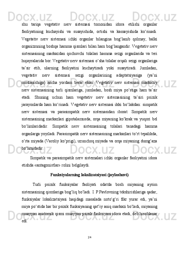 shu   tariqa   vegetativ   nerv   sistemasi   tomonidan   idora   etilishi   organlar
faoliyatining   kuchayishi   va   susayishida,   ortishi   va   kamayishida   ko‘rinadi.
Vegetativ   nerv   sistemasi   ichki   organlar   bilangina   bog‘lanib   qolmay,   balki
organizmning boshqa hamma qismlari bilan ham bog‘langandir. Vegetativ nerv
sistemasining   markazdan   qochuvchi   tolalari   hamma   sezgi   organlarida   va   teri
hujayralarida bor. Vegetativ nerv sistemasi o‘sha tolalar orqali sezgi organlariga
ta’sir   etib,   ularning   faoliyatini   kuchaytiradi   yoki   susaytiradi.   Jumladan,
vegetativ   nerv   sistemasi   sezgi   organlarining   adaptatsiyasiga   (ya’ni
moslanishiga)   ancha   yordam   berar   ekan.   Vegetativ   nerv   sistemasi   markaziy
nerv   sistemasining   turli   qismlariga,   jumladan,   bosh   miya   po‘stiga   ham   ta’sir
etadi.   Shuning   uchun   ham   vegetativ   nerv   sistemasining   ta’siri   psixik
jarayonlarda   ham   ko‘rinadi.   Vegetativ   nerv   sistemasi   ikki   bo‘lakdan:   simpatik
nerv   sistemasi   va   parasimpatik   nerv   sistemasidan   iborat.   Simpatik   nerv
sistemasining   markazlari   gipotalamusda,   orqa   miyaning   ko‘krak   va   yuqori   bel
bo‘limlaridadir.   Simpatik   nerv   sistemasining   tolalari   tanadagi   hamma
organlarga yoyiladi. Parasimpatik nerv sistemasining markazlari to‘rt tepalikda,
o‘rta miyada (Varoliy ko‘prigi), uzunchoq miyada va orqa miyaning dumg‘aza
bo‘limidadir.
Simpatik   va   parasimpatik   nerv   sistemalari   ichki   organlar   faoliyatini   idora
etishda «antagonistlar» rolini belgilaydi.
Funksiyalarning lokalizatsiyasi (joylashuvi)
Turli   psixik   funksiyalar   faoliyati   odatda   bosh   miyaning   ayrim
sistemasining qismlariga bog‘liq bo‘ladi. I. P.Pavlovning tekshirishlariga qadar,
funksiyalar   lokalizatsiyasi   haqidagi   masalada   noto‘g‘ri   fikr   yurar   edi,   ya’ni
miya po‘stida har bir psixik funksiyaning qat’iy aniq markazi bo‘ladi, miyaning
muayyan anatomik qismi muayyan psixik funksiyani idora etadi, deb hisoblanar
edi. 
24