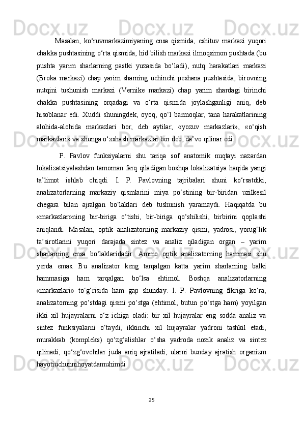 Masalan,   ko‘ruvmarkazimiyaning   ensa   qismida,   eshituv   markazi   yuqori
chakka pushtasining o‘rta qismida, hid bilish markazi ilmoqsimon pushtada (bu
pushta   yarim   sharlarning   pastki   yuzasida   bo‘ladi),   nutq   harakatlari   markazi
(Broka   markazi)   chap   yarim   sharning   uchinchi   peshana   pushtasida,   birovning
nutqini   tushunish   markazi   (Vernike   markazi)   chap   yarim   shardagi   birinchi
chakka   pushtasining   orqadagi   va   o‘rta   qismida   joylashganligi   aniq,   deb
hisoblanar   edi.   Xuddi   shuningdek,   oyoq,   qo‘l   barmoqlar,   tana   harakatlarining
alohida-alohida   markazlari   bor,   deb   aytilar,   «yozuv   markazlari»,   «o‘qish
markazlari» va shunga o‘xshash markazlar bor deb, da’vo qilinar edi. 
  P.   Pavlov   funksiyalarni   shu   tariqa   sof   anatomik   nuqtayi   nazardan
lokalizatsiyalashdan tamoman farq qiladigan boshqa lokalizatsiya haqida yangi
ta’limot   ishlab   chiqdi.   I.   P.   Pavlovning   tajribalari   shuni   ko‘rsatdiki,
analizatorlarning   markaziy   qismlarini   miya   po‘stining   bir-biridan   uzilkesil
chegara   bilan   ajralgan   bo‘laklari   deb   tushunish   yaramaydi.   Haqiqatda   bu
«markazlar»ning   bir-biriga   o‘tishi,   bir-biriga   qo‘shilishi,   birbirini   qoplashi
aniqlandi.   Masalan,   optik   analizatorning   markaziy   qismi,   yadrosi,   yorug‘lik
ta’sirotlarini   yuqori   darajada   sintez   va   analiz   qiladigan   organ   –   yarim
sharlarning   ensa   bo‘laklaridadir.   Ammo   optik   analizatorning   hammasi   shu
yerda   emas.   Bu   analizator   keng   tarqalgan   katta   yarim   sharlarning   balki
hammasiga   ham   tarqalgan   bo‘lsa   ehtimol.   Boshqa   analizatorlarning
«markazlari»   to‘g‘risida   ham   gap   shunday.   I.   P.   Pavlovning   fikriga   ko‘ra,
analizatorning   po‘stdagi   qismi   po‘stga   (ehtimol,   butun   po‘stga   ham)   yoyilgan
ikki   xil   hujayralarni   o‘z   ichiga   oladi:   bir   xil   hujayralar   eng   sodda   analiz   va
sintez   funksiyalarni   o‘taydi,   ikkinchi   xil   hujayralar   yadroni   tashkil   etadi,
murakkab   (kompleks)   qo‘zg‘alishlar   o‘sha   yadroda   nozik   analiz   va   sintez
qilinadi,   qo‘zg‘ovchilar   juda   aniq   ajratiladi,   ularni   bunday   ajratish   organizm
hayotiuchunnihoyatdamuhimdi
25 