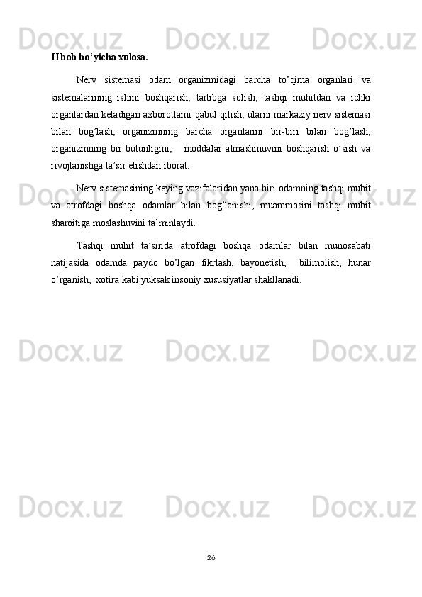 II bob bo‘yicha xulosa.
Nerv   sistemasi   odam   organizmidagi   barcha   to’qima   organlari   va
sistemalarining   ishini   boshqarish,   tartibga   solish,   tashqi   muhitdan   va   ichki
organlardan keladigan axborotlarni qabul qilish, ularni markaziy nerv sistemasi
bilan   bog’lash,   organizmning   barcha   organlarini   bir-biri   bilan   bog’lash,
organizmning   bir   butunligini,       moddalar   almashinuvini   boshqarish   o’sish   va
rivojlanishga ta’sir etishdan iborat.
Nerv sistemasining keying vazifalaridan yana biri odamning tashqi muhit
va   atrofdagi   boshqa   odamlar   bilan   bog’lanishi,   muammosini   tashqi   muhit
sharoitiga moslashuvini ta’minlaydi.
Tashqi   muhit   ta’sirida   atrofdagi   boshqa   odamlar   bilan   munosabati
natijasida   odamda   paydo   bo’lgan   fikrlash,   bayonetish,     bilimolish,   hunar
o’rganish,  xotira kabi yuksak insoniy xususiyatlar shakllanadi.
26 