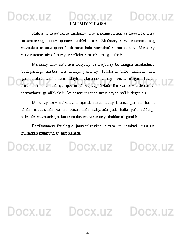 UMUMIY XULOSA
Xulosa   qilib   aytganda   markaziy   nerv   sistemasi   inson   va   hayvonlar   nerv
sistemasining   asosiy   qismini   tashkil   etadi.   Markaziy   nerv   sistemasi   eng
murakkab   maxsus   qismi   bosh   miya   kata   yarmsharlari   hisoblanadi.   Markaziy
nerv sistemasining funksiyasi reflekslar orqali amalga oshadi.
Markaziy   nerv   sistemasi   ixtiyoriy   va   majburiy   bo’lmagan   harakatlarni
boshqarishga   majbur.   Bu   nafaqat   jismoniy   ifodalarni,   balki   fikrlarni   ham
qamrab oladi. Ushbu tizim tufayli biz tanamiz doimiy ravishda o’zgarib turadi.
Biror   narsani   unutish   qo’rquv   orqali   vujudga   keladi.   Bu   esa   nerv   sistemasida
tormozlanshiga olibkeladi. Bu degani insonda stress paydo bo’ldi deganidir. 
Markaziy   nerv   sistemasi   natijasida   inson   faoliyati   anchagina   ma’lumot
olishi,   moslashishi   va   uni   zararlanishi   natijasida   juda   katta   yo’qotishlarga
uchrashi  mumkinligini kurs ishi davomida nazariy jihatdan o’rganildi. 
Psixikavanerv-fiziologik   jarayonlarining   o’zaro   munosabati   masalasi
murakkab muammolar  hisoblanadi. 
27 