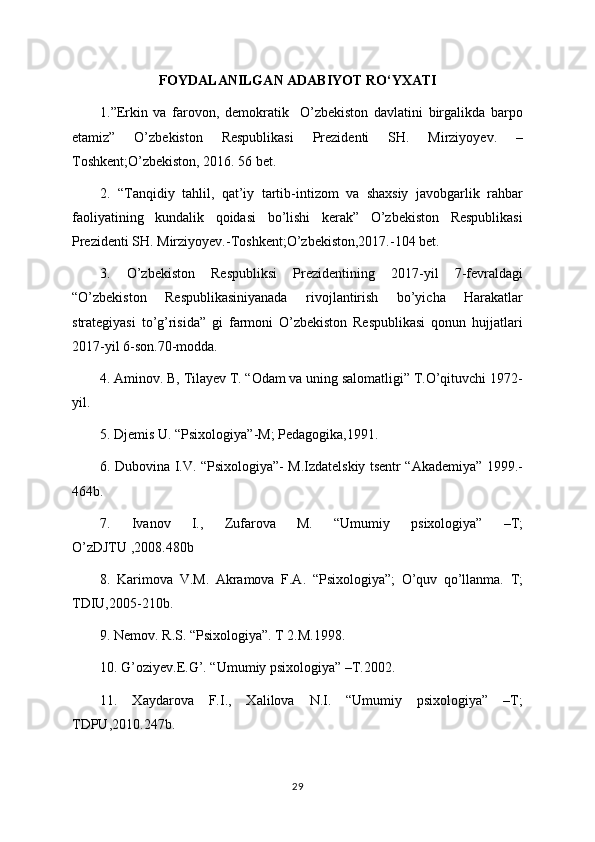 FOYDALANILGAN ADABIYOT RO‘YXATI
1.”Erkin   va   farovon,   demokratik     O’zbekiston   davlatini   birgalikda   barpo
etamiz”   O’zbekiston   Respublikasi   Prezidenti   SH.   Mirziyoyev.   –
Toshkent;O’zbekiston, 2016. 56 bet.
2.   “Tanqidiy   tahlil,   qat’iy   tartib-intizom   va   shaxsiy   javobgarlik   rahbar
faoliyatining   kundalik   qoidasi   bo’lishi   kerak”   O’zbekiston   Respublikasi
Prezidenti SH. Mirziyoyev.-Toshkent;O’zbekiston,2017.-104 bet.
3.   O’zbekiston   Respubliksi   Prezidentining   2017-yil   7-fevraldagi
“O’zbekiston   Respublikasiniyanada   rivojlantirish   bo’yicha   Harakatlar
strategiyasi   to’g’risida”   gi   farmoni   O’zbekiston   Respublikasi   qonun   hujjatlari
2017-yil 6-son.70-modda.
4. Aminov. B, Tilayev T. “Odam va uning salomatligi” T.O’qituvchi 1972-
yil.
5. Djemis U. “Psixologiya”-M; Pedagogika,1991.
6. Dubovina I.V. “Psixologiya”- M.Izdatelskiy tsentr “Akademiya” 1999.-
464b.
7.   Ivanov   I.,   Zufarova   M.   “Umumiy   psixologiya”   –T;
O’zDJTU ,2008.480b
8.   Karimova   V.M.   Akramova   F.A.   “Psixologiya”;   O’quv   qo’llanma.   T;
TDIU,2005-210b.
9. Nemov. R.S. “Psixologiya”. T 2.M.1998.
10. G’oziyev.E.G’. “Umumiy psixologiya” –T.2002.
11.   Xaydarova   F.I.,   Xalilova   N.I.   “Umumiy   psixologiya”   –T;
TDPU,2010.247b.
29
