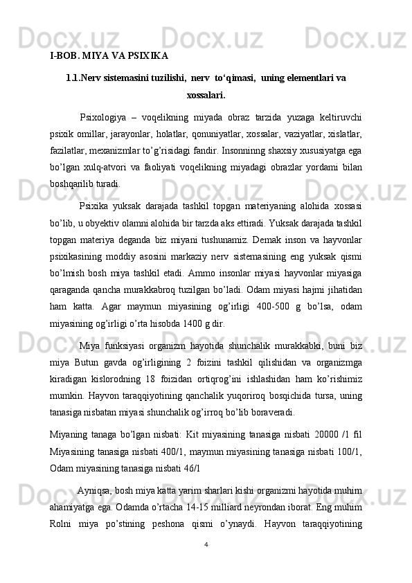 I-BOB. MIYA VA PSIXIKA
1.1.Nerv sistemasini tuzilishi,  nerv  to‘qimasi,  uning elementlari va
xossalari. 
  Psixologiya   –   voqelikning   miyada   obraz   tarzida   yuzaga   keltiruvchi
psixik   omillar,   jarayonlar,   holatlar,   qonuniyatlar,   xossalar,   vaziyatlar,   xislatlar,
fazilatlar, mexanizmlar to’g’risidagi fandir. Insonninng shaxsiy xususiyatga ega
bo’lgan   xulq-atvori   va   faoliyati   voqelikning   miyadagi   obrazlar   yordami   bilan
boshqarilib turadi.
  Psixika   yuksak   darajada   tashkil   topgan   materiyaning   alohida   xossasi
bo’lib, u obyektiv olamni alohida bir tarzda aks ettiradi. Yuksak darajada tashkil
topgan   materiya   deganda   biz   miyani   tushunamiz.   Demak   inson   va   hayvonlar
psixikasining   moddiy   asosini   markaziy   nerv   sistemasining   eng   yuksak   qismi
bo’lmish   bosh   miya   tashkil   etadi.   Ammo   insonlar   miyasi   hayvonlar   miyasiga
qaraganda qancha murakkabroq tuzilgan bo’ladi. Odam  miyasi  hajmi jihatidan
ham   katta.   Agar   maymun   miyasining   og’irligi   400-500   g   bo’lsa,   odam
miyasining og’irligi o’rta hisobda 1400 g dir. 
  Miya   funksiyasi   organizm   hayotida   shunchalik   murakkabki,   buni   biz
miya   Butun   gavda   og’irligining   2   foizini   tashkil   qilishidan   va   organizmga
kiradigan   kislorodning   18   foizidan   ortiqrog’ini   ishlashidan   ham   ko’rishimiz
mumkin.   Hayvon   taraqqiyotining   qanchalik   yuqoriroq   bosqichida   tursa,   uning
tanasiga nisbatan miyasi shunchalik og’irroq bo’lib boraveradi.
Miyaning   tanaga   bo’lgan   nisbati:   Kit   miyasining   tanasiga   nisbati   20000   /1   fil
Miyasining tanasiga  nisbati  400/1, maymun miyasining tanasiga  nisbati  100/1,
Odam miyasining tanasiga nisbati 46/1
  Ayniqsa, bosh miya katta yarim sharlari kishi organizmi hayotida muhim
ahamiyatga ega. Odamda o’rtacha 14-15 milliard neyrondan iborat. Eng muhim
Rolni   miya   po’stining   peshona   qismi   o’ynaydi.   Hayvon   taraqqiyotining
4 