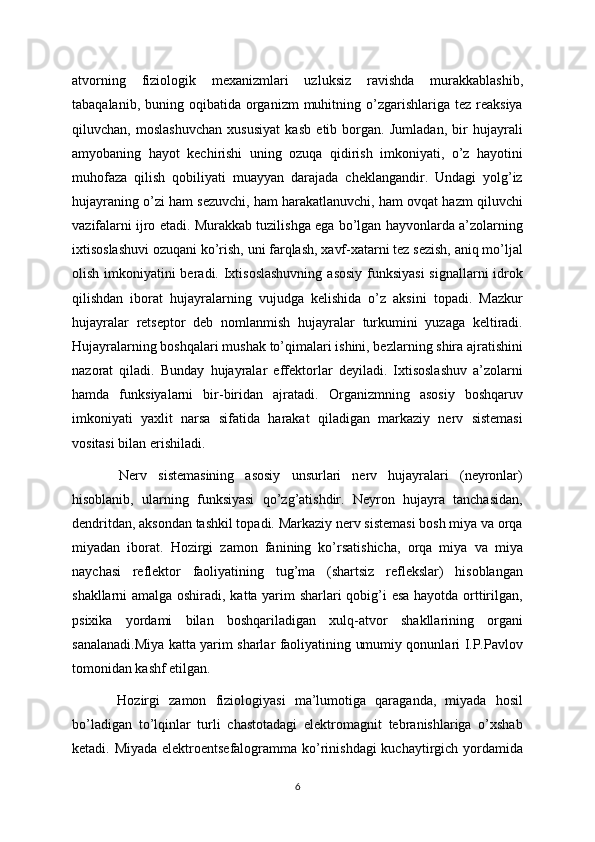 atvorning   fiziologik   mexanizmlari   uzluksiz   ravishda   murakkablashib,
tabaqalanib,  buning oqibatida  organizm   muhitning o’zgarishlariga tez  reaksiya
qiluvchan,   moslashuvchan   xususiyat   kasb   etib   borgan.   Jumladan,   bir   hujayrali
amyobaning   hayot   kechirishi   uning   ozuqa   qidirish   imkoniyati,   o’z   hayotini
muhofaza   qilish   qobiliyati   muayyan   darajada   cheklangandir.   Undagi   yolg’iz
hujayraning o’zi ham sezuvchi, ham harakatlanuvchi, ham ovqat hazm qiluvchi
vazifalarni ijro etadi. Murakkab tuzilishga ega bo’lgan hayvonlarda a’zolarning
ixtisoslashuvi ozuqani ko’rish, uni farqlash, xavf-xatarni tez sezish, aniq mo’ljal
olish imkoniyatini  beradi. Ixtisoslashuvning  asosiy funksiyasi  signallarni  idrok
qilishdan   iborat   hujayralarning   vujudga   kelishida   o’z   aksini   topadi.   Mazkur
hujayralar   retseptor   deb   nomlanmish   hujayralar   turkumini   yuzaga   keltiradi.
Hujayralarning boshqalari mushak to’qimalari ishini, bezlarning shira ajratishini
nazorat   qiladi.   Bunday   hujayralar   effektorlar   deyiladi.   Ixtisoslashuv   a’zolarni
hamda   funksiyalarni   bir-biridan   ajratadi.   Organizmning   asosiy   boshqaruv
imkoniyati   yaxlit   narsa   sifatida   harakat   qiladigan   markaziy   nerv   sistemasi
vositasi bilan erishiladi.
  Nerv   sistemasining   asosiy   unsurlari   nerv   hujayralari   (neyronlar)
hisoblanib,   ularning   funksiyasi   qo’zg’atishdir.   Neyron   hujayra   tanchasidan,
dendritdan, aksondan tashkil topadi. Markaziy nerv sistemasi bosh miya va orqa
miyadan   iborat.   Hozirgi   zamon   fanining   ko’rsatishicha,   orqa   miya   va   miya
naychasi   reflektor   faoliyatining   tug’ma   (shartsiz   reflekslar)   hisoblangan
shakllarni amalga oshiradi, katta yarim sharlari qobig’i esa hayotda orttirilgan,
psixika   yordami   bilan   boshqariladigan   xulq-atvor   shakllarining   organi
sanalanadi.Miya katta yarim sharlar faoliyatining umumiy qonunlari I.P.Pavlov
tomonidan kashf etilgan.
  Hozirgi   zamon   fiziologiyasi   ma’lumotiga   qaraganda,   miyada   hosil
bo’ladigan   to’lqinlar   turli   chastotadagi   elektromagnit   tebranishlariga   o’xshab
ketadi. Miyada elektroentsefalogramma ko’rinishdagi  kuchaytirgich yordamida
6 