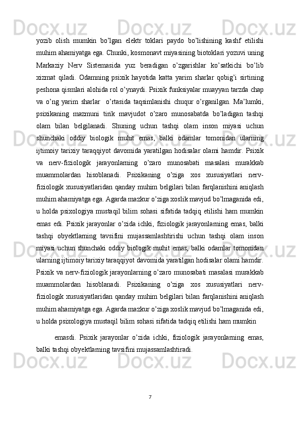 yozib   olish   mumkin   bo’lgan   elektr   toklari   paydo   bo’lishining   kashf   etilishi
muhim ahamiyatga ega. Chunki, kosmonavt miyasining biotoklari yozuvi uning
Markaziy   Nerv   Sistemasida   yuz   beradigan   o’zgarishlar   ko’satkichi   bo’lib
xizmat   qiladi.   Odamning   psixik   hayotida   katta   yarim   sharlar   qobig’i   sirtining
peshona qismlari alohida rol o’ynaydi. Psixik funksiyalar muayyan tarzda chap
va   o’ng   yarim   sharlar     o’rtasida   taqsimlanishi   chuqur   o’rganilgan.   Ma’lumki,
psixikaning   mazmuni   tirik   mavjudot   o’zaro   munosabatda   bo’ladigan   tashqi
olam   bilan   belgilanadi.   Shuning   uchun   tashqi   olam   inson   miyasi   uchun
shunchaki   oddiy   biologik   muhit   emas,   balki   odamlar   tomonidan   ularning
ijtimoiy   tarixiy   taraqqiyot   davomida   yaratilgan   hodisalar   olami   hamdir.   Psixik
va   nerv-fiziologik   jarayonlarning   o’zaro   munosabati   masalasi   murakkab
muammolardan   hisoblanadi.   Psixikaning   o’ziga   xos   xususiyatlari   nerv-
fiziologik xususiyatlaridan qanday muhim belgilari bilan farqlanishini aniqlash
muhim ahamiyatga ega. Agarda mazkur o’ziga xoslik mavjud bo’lmaganida edi,
u holda  psixologiya  mustaqil   bilim   sohasi  sifatida  tadqiq  etilishi  ham   mumkin
emas   edi.   Psixik   jarayonlar   o’zida   ichki,   fiziologik   jarayonlarning   emas,   balki
tashqi   obyektlarning   tavsifini   mujassamlashtirishi   uchun   tashqi   olam   inson
miyasi   uchun  shunchaki   oddiy  biologik  muhit   emas,   balki   odamlar   tomonidan
ularning ijtimoiy tarixiy taraqqiyot davomida yaratilgan hodisalar olami hamdir.
Psixik va nerv-fiziologik jarayonlarning o’zaro munosabati masalasi  murakkab
muammolardan   hisoblanadi.   Psixikaning   o’ziga   xos   xususiyatlari   nerv-
fiziologik xususiyatlaridan qanday muhim belgilari bilan farqlanishini aniqlash
muhim ahamiyatga ega. Agarda mazkur o’ziga xoslik mavjud bo’lmaganida edi,
u holda psixologiya mustaqil bilim sohasi sifatida tadqiq etilishi ham mumkin 
emasdi.   Psixik   jarayonlar   o’zida   ichki,   fiziologik   jarayonlarning   emas,
balki tashqi obyektlarning tavsifini mujassamlashtiradi.
7 