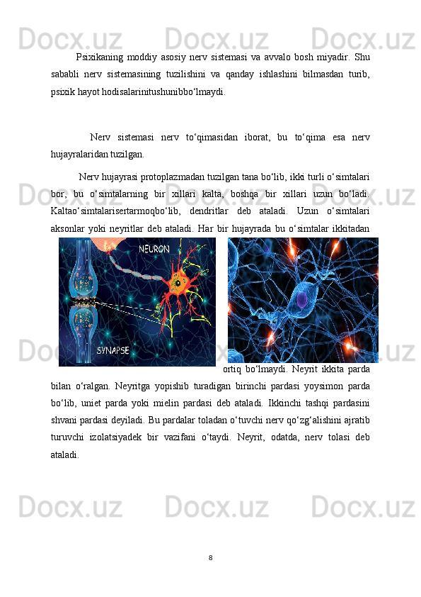 Psixikaning   moddiy   asosiy   nerv   sistemasi   va   avvalo   bosh   miyadir.   Shu
sababli   nerv   sistemasining   tuzilishini   va   qanday   ishlashini   bilmasdan   turib,
psixik hayot hodisalarinitushunibbo‘lmaydi.
    Nerv   sistemasi   nerv   to‘qimasidan   iborat,   bu   to‘qima   esa   nerv
hujayralaridan tuzilgan. 
  Nerv hujayrasi protoplazmadan tuzilgan tana bo‘lib, ikki turli o‘simtalari
bor,   bu   o‘simtalarning   bir   xillari   kalta,   boshqa   bir   xillari   uzun   bo‘ladi.
Kaltao‘simtalarisertarmoqbo‘lib,   dendritlar   deb   ataladi.   Uzun   o‘simtalari
aksonlar   yoki   neyritlar   deb   ataladi.   Har   bir   hujayrada   bu   o‘simtalar   ikkitadan
ortiq   bo‘lmaydi.   Neyrit   ikkita   parda
bilan   o‘ralgan.   Neyritga   yopishib   turadigan   birinchi   pardasi   yoysimon   parda
bo‘lib,   uniet   parda   yoki   mielin   pardasi   deb   ataladi.   Ikkinchi   tashqi   pardasini
shvani pardasi deyiladi. Bu pardalar toladan o‘tuvchi nerv qo‘zg‘alishini ajratib
turuvchi   izolatsiyadek   bir   vazifani   o‘taydi.   Neyrit,   odatda,   nerv   tolasi   deb
ataladi.
8 