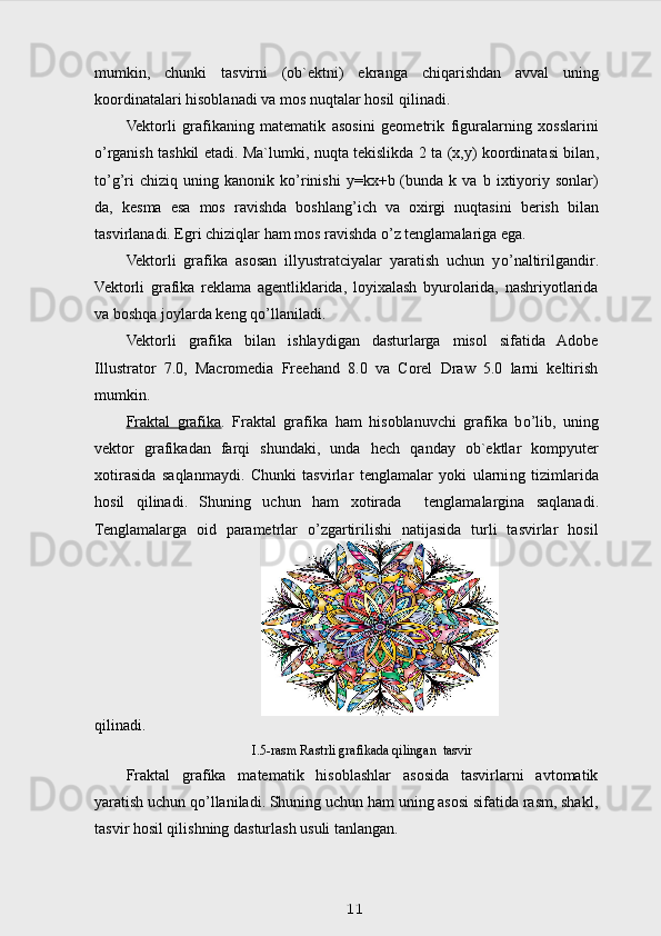 mumkin ,   ch unki   tasvirni   (ob`ektni)   ekranga   chi q arishdan   avval   uning
koordinatalari  h isoblanadi va mos nu q talar  h osil  q ilinadi.
Vektorli   grafikaning   matematik   asosini   geometrik   figuralarning   xosslarini
o’ rganish tashkil   et adi. Ma`lumki, nu q ta tekislikda 2 ta (x,y) koordinatasi bilan ,
t o’g’ ri   chizi q   uning   kanonik  k o’ rinishi   y=kx+b  (bunda   k  va   b  ixtiyoriy  sonlar)
da,   kesma   esa   mos   ravishda   boshlan g’ ich   va   oxirgi   nu q tasini   berish   bilan
tasvirlanadi. Egri chizi q lar  h am mos ravishda  o’ z tenglamalariga ega.
Vektorli   grafika   asosan   illyustratciyalar   yaratish   uchun   y o’ naltirilgan dir .
Vektorli   grafika   reklama   agentliklarida,   loyixalash   byurolarida,   nashriyotlarida
va bosh q a joylarda keng  qo’ llaniladi.
Vektorli   grafika   bilan   ishlaydigan   dasturlarga   misol   sifatida   Adobe
Illustrator   7.0,   Macromedia   Freehand   8.0   va   Corel   Draw   5.0   larni   keltirish
mumkin.
Fraktal   grafika .   Fraktal   grafika   h am   h isoblanuvchi   grafika   b o’ lib,   uning
vektor   grafikadan   far q i   shundaki,   unda   h ech   q anday   ob`ektlar   kompyuter
xotirasida   sa q lanmaydi.   Chunki   tasvirlar   tenglamalar   yoki   ularni ng   tizimlarida
h osil   q ilinadi.   Shuning   uchun   h am   xotirada     tenglamalargina   sa q lanadi.
Tenglamalarga   oid   parametrlar   o’zgartirilishi   natijasida   turli   tasvirlar   hosil
qilinadi.
I.5-rasm Rastrli grafikada qilingan  tasvir
Fraktal   grafika   matematik   hisoblashlar   asosida   tasvirlarni   avtomatik
yaratish uchun qo’llaniladi. Shuning uchun ham uning asosi sifatida rasm, shakl,
tasvir hosil qilishning dasturlash usuli tanlangan.
11 