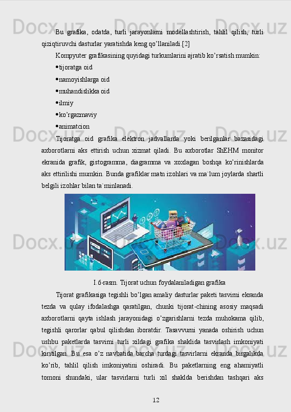 Bu   grafika,   odatda,   turli   jarayonlarni   modellashtirish,   tahlil   qilish,   turli
qiziqtiruvchi dasturlar yaratishda keng qo’llaniladi.[2]
Kompyuter grafikasining quyidagi tur kum larini ajratib k o’ rsatish mumkin:
 tijoratga oid
 namoyishlarga oid
 muhandislikka oid 
 ilmiy
 k o’ rgazmaviy 
 animatcion
Tijoratga   oid   grafika   elektron   jadvallarda   yoki   berilganlar   bazasidagi
axborotlarni   aks   ettirish   uchun   xizmat   qiladi.   Bu   axborotlar   Sh E H M   monitor
ekranida   graf i k,   gistogramma,   diagramma   va   xoxlagan   boshqa   ko’rinishlarda
aks ettirilishi mumkin. Bunda grafiklar matn izo h lari va ma`lum joylarda  shartli
belgili izo h lar bilan ta`minlanadi.
I.6-rasm. Tijorat uchun foydalaniladigan grafika
Tijorat grafikasiga tegishli b o’ lgan amaliy dasturlar paketi tasvirni ekranda
tezda   va   q ulay   ifodalashga   qaratilgan,   chunki   tijorat - chining   asosiy   maqsadi
axborotlarni   qayta   ishlash   jarayonida gi   o’ zgarishlarni   tezda   mu h okama   qilib,
tegishli   qarorlar   qabul   qilish dan   iboratdir.   Tasavvurni   yanada   oshirish   uchun
ushbu   paketlarda   tasvirni   turli   xildagi   grafika   shaklida   tasvirlash   imkoniyati
kiritilgan.   Bu   esa   o’z   navbatida   barcha   turdagi   tasvirlarni   ekranda   birgalikda
ko’rib,   tahlil   qilish   imkoniyatini   oshiradi.   Bu   paketlarning   eng   ahamiyatli
tomoni   shundaki,   ular   tasvirlarni   turli   xil   shaklda   berishdan   tashqari   aks
12 