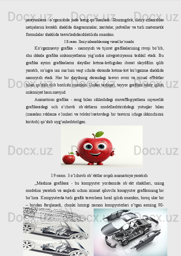 jarayonlarni     o’rganishda   juda   keng   qo’llaniladi.   Shuningdek,   ilmiy   izlanishlar
natijalarini kerakli shaklda diagrammalar, xaritalar, jadvallar va turli matematik
formulalar shaklida tasvirlashdaishlatilishi mumkin.
I .8 -rasm. I lmiy izlanishlarning visual ko’rinishi
Ko’rgazmaviy   grafika   -   namoyish   va   tijorat   grafikalarining   rivoji   bo’lib,
shu   ikkala   grafika   imkoniyatlarini   yig’indisi   integratciyasini   tashkil   etadi.   Bu
grafika   ayrim   grafikalarini   slaydlar   ketma-ketligidan   iborat   slaydfilm   qilib
yaratib, so’ngra uni  ma`lum vaqt ichida ekranda ketma-ket ko’rgazma shaklida
namoyish   etadi.   Har   bir   slaydning   ekrandagi   tasviri   ovoz   va   vizual   effektlar
bilan qo’shib olib borilishi mumkin. Undan tashqari, tayyor grafikni tahrir qilish
imkoniyat ham mavjud. 
Animatsion   grafika   -   rang   bilan   ishlashdagi   muvaffaqiyatlarni   injenerlik
grafikasidagi   uch   o’chovli   ob`ektlarni   modellashtirishdagi   yutuqlar   bilan
(masalan   reklama   e`lonlari   va   teleko’rsatuvdagi   bir   tasvirni   ichiga   ikkinchisini
kiritish) qo’shib uyg’unlashtirilgan.
I.9-rasm. 3 o’lchovli ob’ektlar orqali animatsiya yaratish
  Mashina   grafikasi   -   bu   kompyuter   yordamida   ob`ekt   shakllari,   uning
modelini yaratish va saqlash uchun xizmat  qiluvchi   kompyuter  grafiksining bir
bo’limi. Kompyuterda turli grafik tasvirlarni hosil qilish mumkin, biroq ular bir
–   biridan   farqlanadi,   chunki   hozirgi   zamon   kompyuterlari   o’tgan   asrning   90-
14 