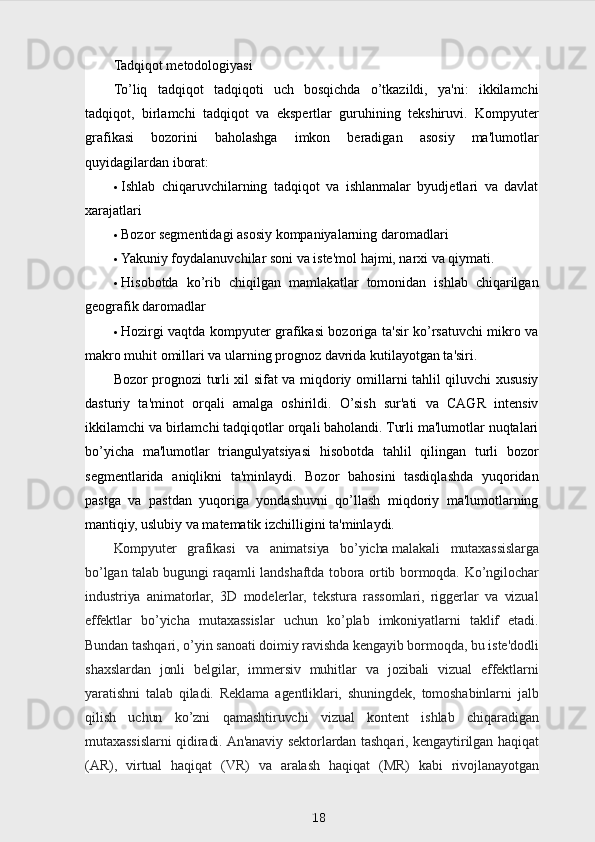 Tadqiqot metodologiyasi
To’liq   tadqiqot   tadqiqoti   uch   bosqichda   o’tkazildi,   ya'ni:   ikkilamchi
tadqiqot,   birlamchi   tadqiqot   va   ekspertlar   guruhining   tekshiruvi.   Kompyuter
grafikasi   bozorini   baholashga   imkon   beradigan   asosiy   ma'lumotlar
quyidagilardan iborat:
 Ishlab   chiqaruvchilarning   tadqiqot   va   ishlanmalar   byudjetlari   va   davlat
xarajatlari
 Bozor segmentidagi asosiy kompaniyalarning daromadlari
 Yakuniy foydalanuvchilar soni va iste'mol hajmi, narxi va qiymati.
 Hisobotda   ko’rib   chiqilgan   mamlakatlar   tomonidan   ishlab   chiqarilgan
geografik daromadlar
 Hozirgi vaqtda kompyuter grafikasi bozoriga ta'sir ko’rsatuvchi mikro va
makro muhit omillari va ularning prognoz davrida kutilayotgan ta'siri.
Bozor prognozi turli xil sifat va miqdoriy omillarni tahlil qiluvchi xususiy
dasturiy   ta'minot   orqali   amalga   oshirildi.   O’sish   sur'ati   va   CAGR   intensiv
ikkilamchi va birlamchi tadqiqotlar orqali baholandi. Turli ma'lumotlar nuqtalari
bo’yicha   ma'lumotlar   triangulyatsiyasi   hisobotda   tahlil   qilingan   turli   bozor
segmentlarida   aniqlikni   ta'minlaydi.   Bozor   bahosini   tasdiqlashda   yuqoridan
pastga   va   pastdan   yuqoriga   yondashuvni   qo’llash   miqdoriy   ma'lumotlarning
mantiqiy, uslubiy va matematik izchilligini ta'minlaydi.
Kompyuter   grafikasi   va   animatsiya   bo’yicha   malakali   mutaxassislarga
bo’lgan talab   bugungi raqamli landshaftda tobora ortib bormoqda. Ko’ngilochar
industriya   animatorlar,   3D   modelerlar,   tekstura   rassomlari,   riggerlar   va   vizual
effektlar   bo’yicha   mutaxassislar   uchun   ko’plab   imkoniyatlarni   taklif   etadi.
Bundan tashqari, o’yin sanoati doimiy ravishda kengayib bormoqda, bu iste'dodli
shaxslardan   jonli   belgilar,   immersiv   muhitlar   va   jozibali   vizual   effektlarni
yaratishni   talab   qiladi.   Reklama   agentliklari,   shuningdek,   tomoshabinlarni   jalb
qilish   uchun   ko’zni   qamashtiruvchi   vizual   kontent   ishlab   chiqaradigan
mutaxassislarni qidiradi. An'anaviy sektorlardan tashqari, kengaytirilgan haqiqat
(AR),   virtual   haqiqat   (VR)   va   aralash   haqiqat   (MR)   kabi   rivojlanayotgan
18