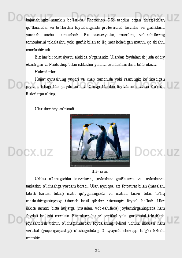 bajarishingiz   mumkin   bo lsa-da,   Photoshop   CS6   taqdim   etgan   chizg ichlar,ʻ ʻ
qo llanmalar   va   to rlardan   foydalanganda   professional   tasvirlar   va   grafiklarni	
ʻ ʻ
yaratish   ancha   osonlashadi.   Bu   xususiyatlar,   masalan,   veb-sahifaning
tomonlarini tekislashni yoki grafik bilan to’liq mos keladigan matnni qo’shishni
osonlashtiradi.
Biz har bir xususiyatni alohida o’rganamiz. Ulardan foydalanish juda oddiy
ekanligini va Photoshop bilan ishlashni yanada osonlashtirishini bilib olasiz.
Hukmdorlar
Hujjat   oynasining   yuqori   va   chap   tomonida   yoki   rasmingiz   ko’rinadigan
joyda   o’lchagichlar   paydo   bo’ladi.   Chizgichlardan   foydalanish   uchun   Ko’rish.
Rulerlarga o’ting.
Ular shunday ko’rinadi:
II.3-  rasm
Ushbu   o’lchagichlar   tasvirlarni,   joylashuv   grafiklarini   va   joylashuvni
tanlashni o’lchashga yordam beradi. Ular, ayniqsa, siz fotosurat bilan (masalan,
tabrik   kartasi   bilan)   matn   qo’yganingizda   va   matnni   tasvir   bilan   to’liq
moslashtirganingizga   ishonch   hosil   qilishni   istasangiz   foydali   bo’ladi.   Ular
ikkita   rasmni   bitta   hujjatga   (masalan,   veb-sahifada)   joylashtirganingizda   ham
foydali   bo’lishi   mumkin.   Rasmlarni   bir   xil   vertikal   yoki   gorizontal   tekislikda
joylashtirish   uchun   o’lchagichlardan   foydalaning.   Misol   uchun,   ikkalasi   ham
vertikal   (yuqoriga/pastga)   o’lchagichdagi   2   dyuymli   chiziqqa   to’g’ri   kelishi
mumkin.
21 