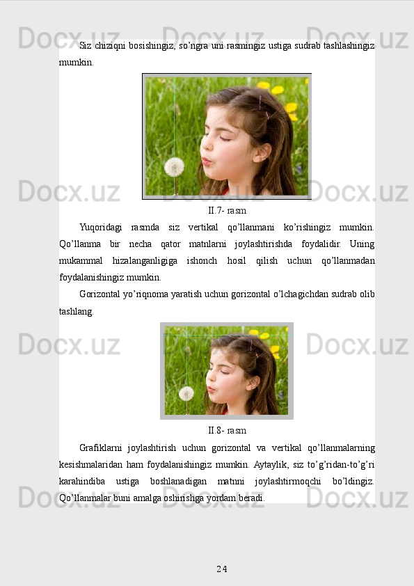 Siz chiziqni bosishingiz, so’ngra uni rasmingiz ustiga sudrab tashlashingiz
mumkin.
II .7-   rasm
Yuqoridagi   rasmda   siz   vertikal   qo’llanmani   ko’rishingiz   mumkin.
Qo’llanma   bir   necha   qator   matnlarni   joylashtirishda   foydalidir.   Uning
mukammal   hizalanganligiga   ishonch   hosil   qilish   uchun   qo’llanmadan
foydalanishingiz mumkin.
Gorizontal yo’riqnoma yaratish uchun gorizontal o’lchagichdan sudrab olib
tashlang.
II.8-  rasm
Grafiklarni   joylashtirish   uchun   gorizontal   va   vertikal   qo’llanmalarning
kesishmalaridan   ham   foydalanishingiz   mumkin.  Aytaylik,   siz   to’g’ridan-to’g’ri
karahindiba   ustiga   boshlanadigan   matnni   joylashtirmoqchi   bo’ldingiz.
Qo’llanmalar buni amalga oshirishga yordam beradi.
24 