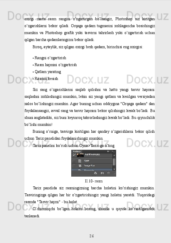 oxirgi   marta   rasm   rangini   o’zgartirgan   bo’lsangiz,   Photoshop   siz   kiritgan
o’zgarishlarni   bekor   qiladi.   Orqaga   qadam   tugmasini   xohlagancha   bosishingiz
mumkin   va   Photoshop   grafik   yoki   tasvirni   tahrirlash   yoki   o’zgartirish   uchun
qilgan barcha qadamlaringizni bekor qiladi.
Biroq, aytaylik, siz qilgan oxirgi besh qadam, birinchisi eng oxirgisi:    
 Rangni o’zgartirish
 Rasm hajmini o’zgartirish
 Qatlam yarating
 Rasmni kesish
Siz   rang   o’zgarishlarini   saqlab   qolishni   va   hatto   yangi   tasvir   hajmini
saqlashni   xohlashingiz   mumkin,   lekin   siz   yangi   qatlam   va   kesilgan   versiyadan
xalos bo’lishingiz mumkin. Agar buning uchun oddiygina "Orqaga qadam" dan
foydalansangiz, avval rang va tasvir hajmini bekor qilishingiz kerak bo’ladi.  Bu
shuni anglatadiki, siz buni keyinroq takrorlashingiz kerak bo’ladi. Bu qiyinchilik
bo’lishi mumkin!
Buning   o’rniga,   tasvirga   kiritilgan   har   qanday   o’zgarishlarni   bekor   qilish
uchun Tarix panelidan foydalanishingiz mumkin.
Tarix panelini ko’rish uchun Oyna>Tarix-ga o’ting.
II.10-  rasm
Tarix   panelida   siz   rasmingizning   barcha   holatini   ko’rishingiz   mumkin.
Tasviringizga   qilgan   har   bir   o’zgartirishingiz   yangi   holatni   yaratdi.  Yuqoridagi
rasmda "Tasvir hajmi" - bu holat.
O’chirmoqchi   bo’lgan   holatni   bosing,   shunda   u   quyida   ko’rsatilganidek
tanlanadi.
26 