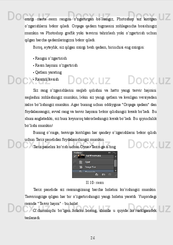 oxirgi   marta   rasm   rangini   o’zgartirgan   bo’lsangiz,   Photoshop   siz   kiritgan
o’zgarishlarni   bekor   qiladi.   Orqaga   qadam   tugmasini   xohlagancha   bosishingiz
mumkin   va   Photoshop   grafik   yoki   tasvirni   tahrirlash   yoki   o’zgartirish   uchun
qilgan barcha qadamlaringizni bekor qiladi.
Biroq, aytaylik, siz qilgan oxirgi besh qadam, birinchisi eng oxirgisi:    
 Rangni o’zgartirish
 Rasm hajmini o’zgartirish
 Qatlam yarating
 Rasmni kesish
Siz   rang   o’zgarishlarini   saqlab   qolishni   va   hatto   yangi   tasvir   hajmini
saqlashni   xohlashingiz   mumkin,   lekin   siz   yangi   qatlam   va   kesilgan   versiyadan
xalos bo’lishingiz mumkin. Agar buning uchun oddiygina "Orqaga qadam" dan
foydalansangiz, avval rang va tasvir hajmini bekor qilishingiz kerak bo’ladi.  Bu
shuni anglatadiki, siz buni keyinroq takrorlashingiz kerak bo’ladi. Bu qiyinchilik
bo’lishi mumkin!
Buning   o’rniga,   tasvirga   kiritilgan   har   qanday   o’zgarishlarni   bekor   qilish
uchun Tarix panelidan foydalanishingiz mumkin.
Tarix panelini ko’rish uchun Oyna>Tarix-ga o’ting.
II.10-  rasm
Tarix   panelida   siz   rasmingizning   barcha   holatini   ko’rishingiz   mumkin.
Tasviringizga   qilgan   har   bir   o’zgartirishingiz   yangi   holatni   yaratdi.  Yuqoridagi
rasmda "Tasvir hajmi" - bu holat.
O’chirmoqchi   bo’lgan   holatni   bosing,   shunda   u   quyida   ko’rsatilganidek
tanlanadi.
26