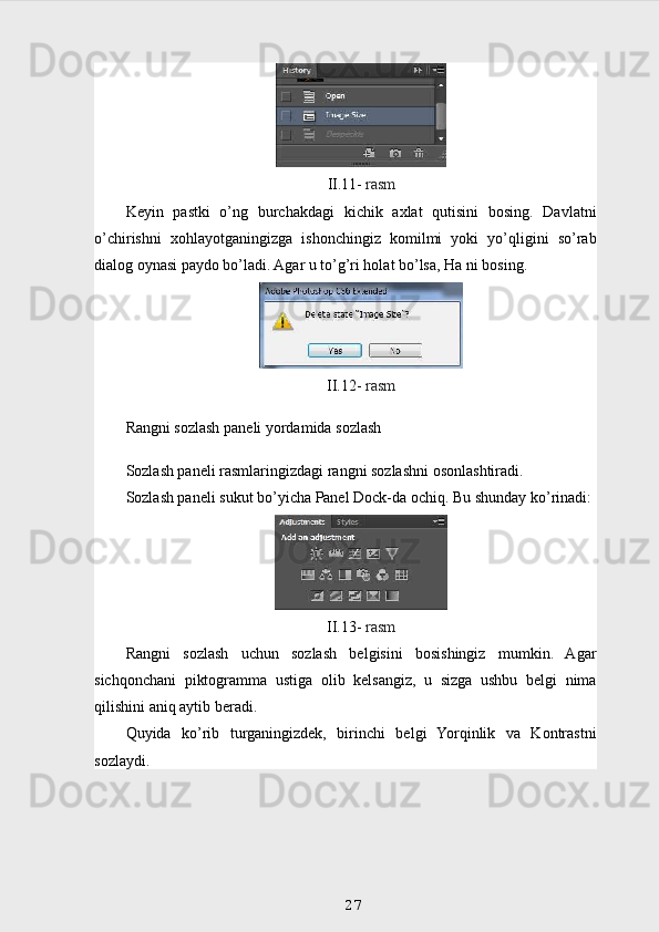 II.11-  rasm
Keyin   pastki   o’ng   burchakdagi   kichik   axlat   qutisini   bosing.   Davlatni
o’chirishni   xohlayotganingizga   ishonchingiz   komilmi   yoki   yo’qligini   so’rab
dialog oynasi paydo bo’ladi. Agar u to’g’ri holat bo’lsa, Ha ni bosing.
II.12-  rasm
Rangni sozlash paneli yordamida sozlash
Sozlash paneli rasmlaringizdagi rangni sozlashni osonlashtiradi.
Sozlash paneli sukut bo’yicha Panel Dock-da ochiq.  Bu shunday ko’rinadi:
II.13-  rasm
Rangni   sozlash   uchun   sozlash   belgisini   bosishingiz   mumkin.   Agar
sichqonchani   piktogramma   ustiga   olib   kelsangiz,   u   sizga   ushbu   belgi   nima
qilishini aniq aytib beradi.
Quyida   ko’rib   turganingizdek,   birinchi   belgi   Yorqinlik   va   Kontrastni
sozlaydi.
27 