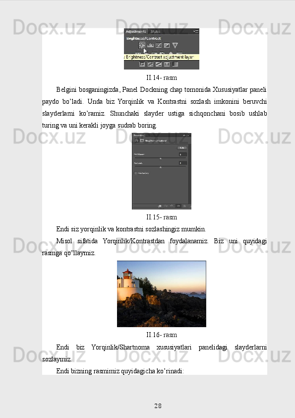 II.14-  rasm
Belgini bosganingizda, Panel Dockning chap tomonida Xususiyatlar paneli
paydo   bo’ladi.   Unda   biz   Yorqinlik   va   Kontrastni   sozlash   imkonini   beruvchi
slayderlarni   ko’ramiz.   Shunchaki   slayder   ustiga   sichqonchani   bosib   ushlab
turing va uni kerakli joyga sudrab boring.
II.15-  rasm
Endi siz yorqinlik va kontrastni sozlashingiz mumkin.
Misol   sifatida   Yorqinlik/Kontrastdan   foydalanamiz.   Biz   uni   quyidagi
rasmga qo’llaymiz.
II .16-   rasm
Endi   biz   Yorqinlik / Shartnoma   xususiyatlari   panelidagi   slayderlarni
sozlaymiz .
Endi bizning rasmimiz quyidagicha ko’rinadi:
28 