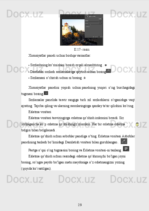 II.17-  rasm
Xususiyatlar paneli uchun boshqa variantlar:
 Sozlashning ko’rinishini bosish orqali almashtiring   .  
 Dastlabki sozlash sozlamalariga qaytish uchun bosing
 Sozlamani o chirish uchun ni bosingʻ   .
Xususiyatlar   panelini   yopish   uchun   panelning   yuqori   o’ng   burchagidagi
tugmani bosing.
Sozlamalar   panelida   tasvir   rangiga   turli   xil   sozlashlarni   o’rganishga   vaqt
ajrating. Tajriba qiling va ularning rasmlaringizga qanday ta'sir qilishini ko’ring.
Eslatma vositasi
Eslatma vositasi tasviringizga eslatma qo’shish imkonini beradi. Siz 
xohlagancha ko’p eslatma qo’shishingiz mumkin. Har bir eslatma eslatma 
belgisi bilan belgilanadi   .
Eslatma qo’shish uchun asboblar paneliga o’ting. Eslatma vositasi   Asboblar
panelining tanlash bo’limidagi   Damlatish vositasi bilan guruhlangan .
Pastga o’qni o’ng tugmasini bosing va Eslatma vositasi-ni tanlang   .
Eslatma qo’shish uchun rasmdagi eslatma qo’shmoqchi bo’lgan joyni 
bosing, so’ngra paydo bo’lgan matn maydoniga o’z eslatmangizni yozing 
(quyida ko’rsatilgan).
29 