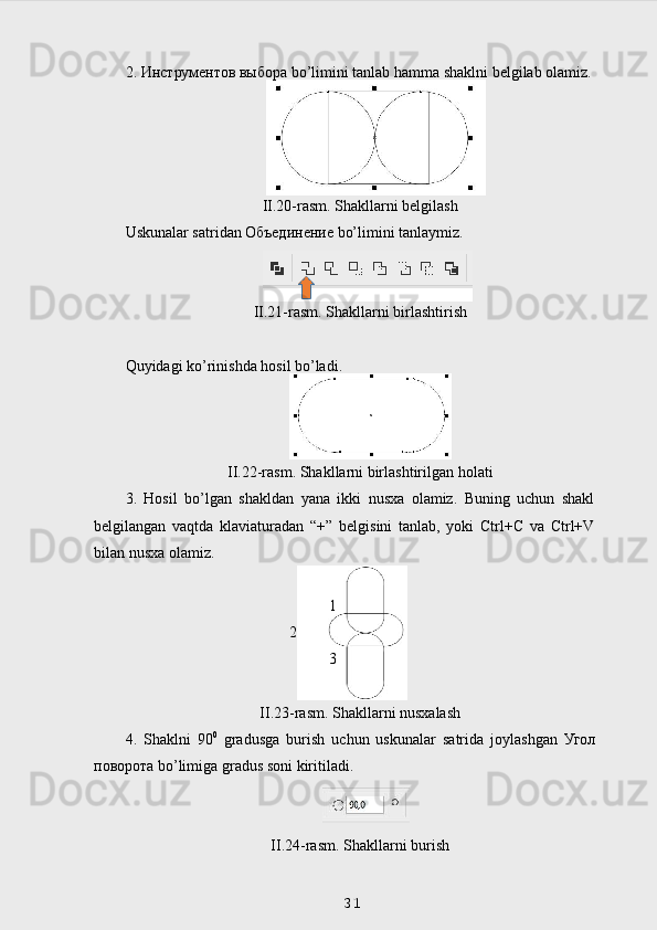 2.  Инструментов   выбора  bo’limini tanlab hamma shaklni belgilab olamiz.
II.20-rasm. Shakllarni belgilash
Uskunalar satridan  Объединение  bo’limini tanlaymiz.
II.21-rasm. Shakllarni birlashtirish
Quyidagi ko’rinishda hosil bo’ladi.
II.22-rasm. Shakllarni birlashtirilgan holati
3.   Hosil   bo’lgan   shakldan   yana   ikki   nusxa   olamiz.   Buning   uchun   shakl
belgilangan   vaqtda   klaviaturadan   “+”   belgisini   tanlab,   yoki   Ctrl+C   va   Ctrl+V
bilan nusxa olamiz.
1
2
3
II.23-rasm. Shakllarni nusxalash
4.   Shaklni   90 0
  gradusga   burish   uchun   uskunalar   satrida   joylashgan   Угол
поворота  bo’limiga gradus soni kiritiladi.
II.24-rasm. Shakllarni burish
31 