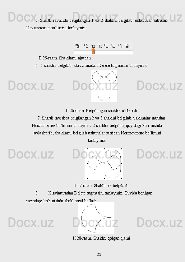 5. Shartli  ravishda  belgilangan  1 va  2 shaklni  belgilab,  uskunalar   satridan
Исключение  bo’limini tanlaymiz.
   II.25-rasm. Shakllarni ajratish
6.  1 shaklni belgilab, klaviaturadan Delete tugmasini tanlaymiz.
II.26-rasm. Belgilangan shaklni o’chirish
7. Shartli ravishda belgilangan 2 va 3 shaklni belgilab, uskunalar satridan
Исключение  bo’limini tanlaymiz. 2 shaklni belgilab, quyidagi ko’rinishda
joylashtirib, shakllarni belgilab uskunalar satridan  Исключение  bo’limini
tanlaymiz.
II.27 -rasm. Shakllarni belgilash,
8. Klaviaturadan Delete tugmasini tanlaymiz. Quyida berilgan 
rasmdagi ko’rinishda shakl hosil bo’ladi.
II.28-rasm. Shaklni qolgan qismi
32 