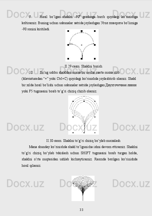 9. Hosil   bo’lgan   shaklni   -90 0
  gradusga   burib   quyidagi   ko’rinishga
keltiramiz. Buning uchun uskunalar satrida joylashgan  Угол   поворота  bo’limiga
-90 sonini kiritiladi.
II .2 9 -rasm. Shaklni burish
10. So ’ ng   ushbu   shakldan   nusxa   bir   necha   marta   nusxa   olib  
( klaviaturadan  “+”  yoki   Ctrl + C )  quyidagi   ko ’ rinishda   joylashtirib   olamiz .  Shakl  
bir   xilda   hosil   bo ’ lishi   uchun   uskunalar   satrida   joylashgan  Двухточечная линия 
yoki   F 5  tugmasini   bosib   to ’ g ’ ri   chiziq   chizib   olamiz .
II.30-rasm. Shaklni to’g’ri chiziq bo’ylab nusxalash
Mana shunday ko’rinishda shakl to’lgunicha ishni davom ettiramiz. Shaklni
to’g’ri   chiziq   bo’ylab   tekislash   uchun   SHIFT   tugmasini   bosib   turgan   holda,
shaklni   o’rta   nuqtasidan   ushlab   kichraytiramiz.   Rasmda   berilgan   ko’rinishda
hosil qilamiz.
33 