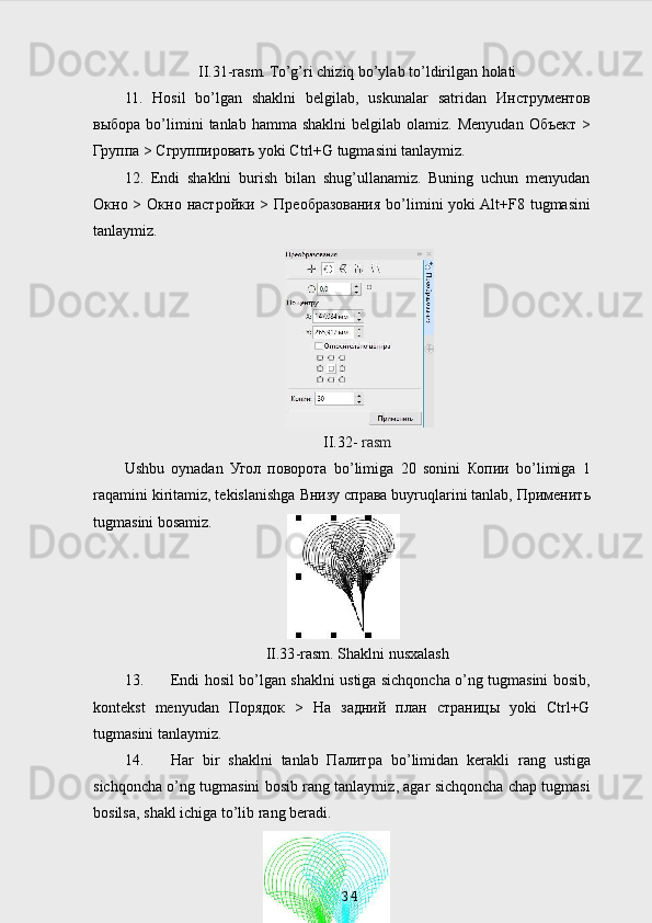 II.31-rasm. To’g’ri chiziq bo’ylab to’ldirilgan holati
11.   Hosil   bo’lgan   shaklni   belgilab,   uskunalar   satridan   Инструментов
выбора   bo’limini   tanlab  hamma  shaklni   belgilab  olamiz.  Menyudan   Объект   >
Группа  >  Сгруппировать  yoki Ctrl+G tugmasini tanlaymiz.
12.   Endi   shaklni   burish   bilan   shug’ullanamiz.   Buning   uchun   menyudan
Окно   >   Окно   настройки   >   Преобразования   bo’limini  yoki  Alt+F8 tugmasini
tanlaymiz.
II.32-  rasm
Ushbu   oynadan   Угол   поворота   bo’limiga   20   sonini   Копии   bo’limiga   1
raqamini kiritamiz, tekislanishga  Внизу   справа  buyruqlarini tanlab,  Применить
tugmasini bosamiz.
II.33 -rasm. Shaklni nusxalash
13. Endi hosil bo’lgan shaklni ustiga sichqoncha o’ng tugmasini bosib,
kontekst   menyudan   Порядок   >   На   задний   план   страницы   yoki   Ctrl+G
tugmasini tanlaymiz.
14. Har   bir   shaklni   tanlab   Палитра   bo ’ limidan   kerakli   rang   ustiga
sichqoncha   o ’ ng   tugmasini   bosib   rang   tanlaymiz ,  agar   sichqoncha   chap   tugmasi
bosilsa ,  shakl   ichiga   to ’ lib   rang   beradi .
34 