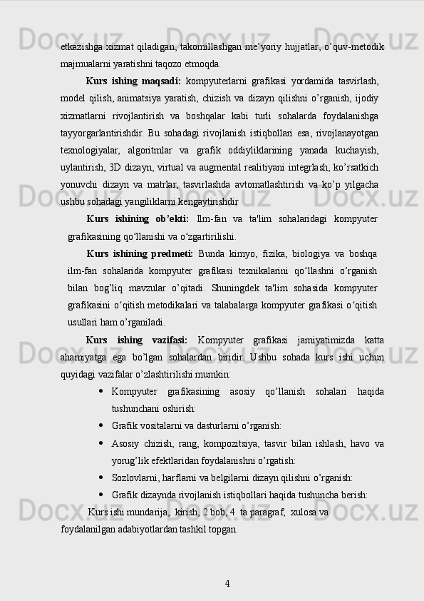 etkazishga   xizmat   qiladigan,   takomillashgan   me’yoriy   hujjatlar,   o’quv-metodik
majmualarni yaratishni taqozo   etmoqda.
Kurs   ishing   maqsadi:   kompyuterlarni   grafikasi   yordamida   tasvirlash,
model   qilish,   animatsiya   yaratish,   chizish   va   dizayn   qilishni   o’rganish,   ijodiy
xizmatlarni   rivojlantirish   va   boshqalar   kabi   turli   sohalarda   foydalanishga
tayyorgarlantirishdir.   Bu   sohadagi   rivojlanish   istiqbollari   esa,   rivojlanayotgan
texnologiyalar,   algoritmlar   va   grafik   oddiyliklarining   yanada   kuchayish,
uylantirish, 3D dizayn, virtual  va augmental  realitiyani integrlash, ko’rsatkich
yonuvchi   dizayn   va   matrlar,   tasvirlashda   avtomatlashtirish   va   ko’p   yilgacha
ushbu sohadagi yangiliklarni kengaytirishdir
Kurs   ishining   ob’ekti:   Ilm-fan   va   ta'lim   sohalaridagi   kompyuter
grafikasining qo llanishi va o zgartirilishi. ʻ ʻ
Kurs   ishining   predmeti:   Bunda   kimyo,   fizika,   biologiya   va   boshqa
ilm-fan   sohalarida   kompyuter   grafikasi   texnikalarini   qo llashni   o’rganish	
ʻ
bilan   bog’liq   mavzular   o’qitadi.   Shuningdek   ta'lim   sohasida   kompyuter
grafikasini  o qitish metodikalari  va talabalarga  kompyuter  grafikasi  o qitish	
ʻ ʻ
usullari ham o’rganiladi.
Kurs   ishing   vazifasi:   Kompyuter   grafikasi   jamiyatimizda   katta
ahamiyatga   ega   bo’lgan   sohalardan   biridir.   Ushbu   sohada   kurs   ishi   uchun
quyidagi vazifalar o’zlashtirilishi mumkin:
 Kompyuter   grafikasining   asosiy   qo’llanish   sohalari   haqida
tushunchani oshirish:
 Grafik vositalarni va dasturlarni o’rganish:
 Asosiy   chizish,   rang,   kompozitsiya,   tasvir   bilan   ishlash,   havo   va
yorug’lik efektlaridan foydalanishni o’rgatish:
 Sozlovlarni, harflarni va belgilarni dizayn qilishni o’rganish:
 Grafik dizaynda rivojlanish istiqbollari haqida tushuncha berish:
 Kurs ishi mundarija,  kirish, 2 bob, 4  ta paragraf,  xulosa va 
foydalanilgan adabiyotlardan tashkil topgan.
4