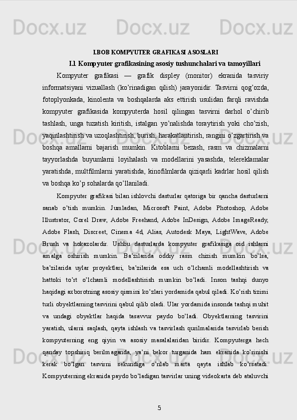I.BOB KOMPYUTER GRAFIKASI ASOSLARI
I.1 Kompyuter grafikasining asosiy tushunchalari va tamoyillari
Kompyuter   grafikasi   —   grafik   displey   (monitor)   ekranida   tasviriy
informatsiyani   vizuallash   (ko’rinadigan   qilish)   jarayonidir.   Tasvirni   qog’ozda,
fotoplyonkada,   kinolenta   va   boshqalarda   aks   ettirish   usulidan   farqli   ravishda
kompyuter   grafikasida   kompyuterda   hosil   qilingan   tasvirni   darhol   o’chirib
tashlash,   unga   tuzatish   kiritish,   istalgan   yo’nalishda   toraytirish   yoki   cho’zish,
yaqinlashtirish va uzoqlashtirish, burish, harakatlantirish, rangini o’zgartirish va
boshqa   amallarni   bajarish   mumkin.   Kitoblarni   bezash,   rasm   va   chizmalarni
tayyorlashda   buyumlarni   loyihalash   va   modellarini   yasashda,   telereklamalar
yaratishda,   multfilmlarni   yaratishda,   kinofilmlarda   qiziqarli   kadrlar   hosil   qilish
va boshqa ko’p sohalarda qo’llaniladi.
Kompyuter  grafikasi  bilan  ishlovchi   dasturlar  qatoriga   bir  qancha  dasturlarni
sanab   o’tish   mumkin.   Jumladan,   Microsoft   Paint,   Adobe   Photoshop,   Adobe
Illustrator,   Corel   Draw,   Adobe   Freehand,   Adobe   InDesign,   Adobe   ImageReady,
Adobe   Flash,   Discreet,   Cinema   4d,   Alias,   Autodesk   Maya,   LightWave,   Adobe
Brush   va   hokazolardir.   Ushbu   dasturlarda   kompyuter   grafikasiga   oid   ishlarni
amalga   oshirish   mumkin.   Ba’zilarida   oddiy   rasm   chizish   mumkin   bo’lsa,
ba’zilarida   uylar   proyektlari,   ba’zilarida   esa   uch   o’lchamli   modellashtirish   va
hattoki   to’rt   o’lchamli   modellashtirish   mumkin   bo’ladi.   Inson   tashqi   dunyo
haqidagi axborotning asosiy qismini ko’zlari yordamida qabul qiladi. Ko’rish tizimi
turli obyektlarning tasvirini qabul qilib oladi. Ular yordamida insonda tashqi muhit
va   undagi   obyektlar   haqida   tasavvur   paydo   bo’ladi.   Obyektlarning   tasvirini
yaratish,   ularni   saqlash,   qayta   ishlash   va   tasvirlash   qurilmalarida   tasvirlab   berish
kompyuterning   eng   qiyin   va   asosiy   masalalaridan   biridir.   Kompyuterga   hech
qanday   topshiriq   berilmaganda,   ya’ni   bekor   turganida   ham   ekranida   ko’rinishi
kerak   bo’lgan   tasvirni   sekundiga   o’nlab   marta   qayta   ishlab   ko’rsatadi.
Kompyuterning ekranida paydo bo’ladigan tasvirlar uning videokarta deb ataluvchi
5