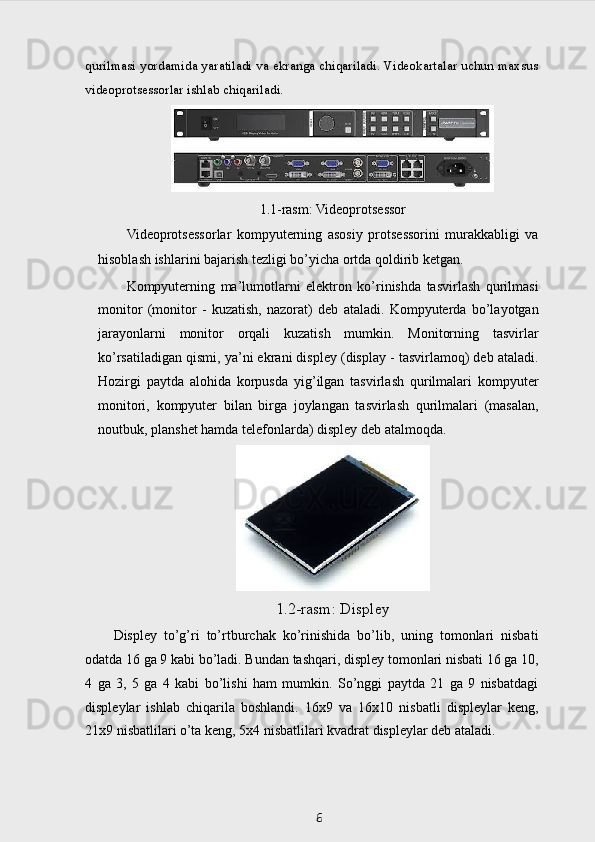 qurilmasi yordamida yaratiladi va ekranga chiqariladi. Videokartalar uchun maxsus
videoprotsessorlar ishlab chiqariladi.  
1.1-rasm: Videoprotsessor
Videoprotsessorlar   kompyuterning   asosiy   protsessorini   murakkabligi   va
hisoblash ishlarini bajarish tezligi bo’yicha ortda qoldirib ketgan.
Kompyuterning   ma’lumotlarni   elektron   ko’rinishda   tasvirlash   qurilmasi
monitor   (monitor   -   kuzatish,   nazorat)   deb   ataladi.   Kompyuterda   bo’layotgan
jarayonlarni   monitor   orqali   kuzatish   mumkin.   Monitorning   tasvirlar
ko’rsatiladigan qismi, ya’ni ekrani displey (display - tasvirlamoq) deb ataladi.
Hozirgi   paytda   alohida   korpusda   yig’ilgan   tasvirlash   qurilmalari   kompyuter
monitori,   kompyuter   bilan   birga   joylangan   tasvirlash   qurilmalari   (masalan,
noutbuk, planshet hamda telefonlarda) displey deb atalmoqda.
1.2-rasm: Displey
Displey   to’g’ri   to’rtburchak   ko’rinishida   bo’lib,   uning   tomonlari   nisbati
odatda 16 ga 9 kabi bo’ladi. Bundan tashqari, displey tomonlari nisbati 16 ga 10,
4   ga   3,   5   ga   4   kabi   bo’lishi   ham   mumkin.   So’nggi   paytda   21   ga   9   nisbatdagi
displeylar   ishlab   chiqarila   boshlandi.   16x9   va   16x10   nisbatli   displeylar   keng,
21x9 nisbatlilari o’ta keng, 5x4 nisbatlilari kvadrat displeylar deb ataladi. 
6 