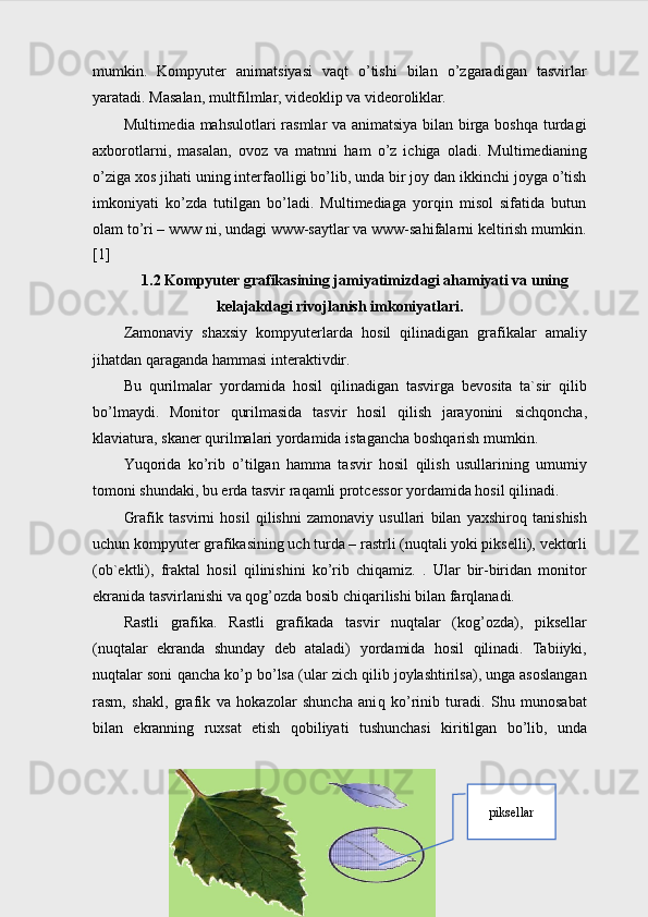 mumkin.   Kompyuter   animatsiyasi   vaqt   o’tishi   bilan   o’zgaradigan   tasvirlar
yaratadi. Masalan, multfilmlar, videoklip va videoroliklar.
Multimedia mahsulotlari  rasmlar  va animatsiya bilan birga boshqa turdagi
axborotlarni,   masalan,   ovoz   va   matnni   ham   o’z   ichiga   oladi.   Multimedianing
o’ziga xos jihati uning interfaolligi bo’lib, unda bir joy dan ikkinchi joyga o’tish
imkoniyati   ko’zda   tutilgan   bo’ladi.   Multimediaga   yorqin   misol   sifatida   butun
olam to’ri – www ni, undagi www-saytlar va www-sahifalarni keltirish mumkin.
[1]
1.2  Kompyuter grafikasining jamiyatimizdagi ahamiyati va uning
kelajakdagi rivojlanish imkoniyatlari.
Zamonaviy   shaxsiy   kompyuterlarda   h osil   q ilinadigan   grafikalar   amaliy
ji h atdan  q araganda  h ammasi interaktivdir.
Bu   q urilmalar   yordamida   h osil   q ilina digan   tasvirga   bevosita   ta`sir   q ilib
b o’ lmaydi.   Monitor   q urilmasi da   tasvir   hosil   qilish   jarayonini   sich q oncha,
klaviatura, skaner  q urilmalari  yordamida  istagancha bosh q arish mumkin.
Yu q orida   k o’ rib   o’ tilgan   h amma   tasvir   h osil   q ilish   usullarining   umumiy
tomoni shundaki, bu erda tasvir ra q amli protcessor yordamida  h osil  q ilinadi.
Grafik   tasvirni   h osil   q ilishni   zamonaviy   usullari   bilan   yaxshiro q   tanishish
uchun kompyuter grafikasining  uch turda  – rastrli  (nuqtali yoki pikselli),  vektorli
(ob`ektli),   fraktal   h osil   q ilinishini   k o’ rib   chi q amiz.   .   Ular   bir-biridan   monitor
ekranida tasvirlanishi va qog’ozda bosib chiqarilishi bilan farqlanadi.
Rastli   grafika.   Rastli   grafika da   tasvir   nu q talar   (ko g’ ozda),   piksellar
(nu q talar   ekranda   shunday   deb   ataladi)   yordamida   h osil   q ilinadi.   Tabiiyki,
nu q talar soni  q ancha k o’ p b o’ lsa (ular zich  q ilib joylashtirilsa), unga asoslangan
rasm,   shakl,   grafik   va   h okazolar   shuncha   ani q   k o’ rinib   turadi.   Shu   munosabat
bilan   ekranning   ruxsat   etish   q obiliyati   tushunchasi   kiritilgan   b o’ lib,   unda
8 piksellar 