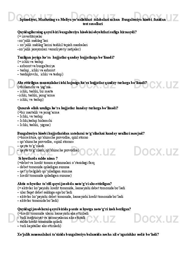Iqtisodiyot, Marketing va Moliya yо‘nalishlari  talabalari uchun   Buxgalteriya hisobi  fanidan
test savollari
Quyidagilarning qaysi biri buxgalteriya hisobini obyektlari safiga kirmaydi? 
{= investitsiyalar 
~xо‘jalik mablag‘lari 
~ xо‘jalik mablag‘larini tashkil tapish manbalari 
~xо‘jalik jarayonlari vamoliyaviy natijalar}
Tuzilgan joyiga kо‘ra  hujjatlar qanday hujjatlarga bо‘linadi?
{= ichki va tashqi
~  axborot va buxgalteriya
~ tashqi , ichki va axborot 
~ tasdiqlovchi,  ichki va tashqi}
Aks ettirilgan muomalalari ishi hajmiga kо‘ra hujjatlar qanday turlarga bо‘linadi?
{= birlamchi va yig‘m a
~  ichki, tashki, bir marta
~ ichki, tashki, jam g‘ arma 
~  ichki, va tashqi }
Qamrab olish usuliga kо‘ra hujjatlar kanday turlarga bо‘linadi?
{= bir martalik va jam g‘ arma 
~  Ichki, va tashqi 
~  Ichki,tashqi birlamchi 
~  Ichki, tashki, yigma }  
Buxgalteriya hisobi hujjatlaridan xatolarni tо‘g‘rilashni kanday usullari mavjud?
{=k orrektura,  qо‘ shimcha provodka,  q izil storno
~   qо‘ shimcha provodka, « q izil storno» 
~   q ayta t о‘g‘ri lash
~   q ayta t о ‘g‘rilash,  qо‘ shimcha provodka }     
  Schyotlarda saldo nima ?
{= debet va kredit tomon aylanmalari  о‘ rtasidagi far q   
~   de bet tomonida  q oladigan summa 
~   q at’iy belgilab  qо‘ yiladigan summa 
~   k redit tomonida  q oladigan summa }
Aktiv schyotlar ta’rifi qaysi javobda notо‘g‘ri aks ettirilgan?
{= aktivlar kо‘payishi kredit tomonida, kamayishi debet tomonida bо‘ladi
~ ular faqat debet saldoga ega bо‘ladi
~   aktivlar kо‘payishi debet tomonida, kamayishi kredit tomonida bо‘ladi
~ aktivlar tomonida bо‘ladi}
Quyidagi javoblarni qaysi birida passiv schyotga notо‘g‘ri izoh berilgan?
{=k redit t o monida ularni kamayishi aks ettiriladi
~   t urli majburiyat va sarmoyalarini aks ettiradi
~   s aldo kredit t o monida  q oladi
~  turli kapitallar aks ettiriladi }
X о ‘jalik muomalalari ta’sirida buxgalteriya balansida necha xil  о‘ zgarishlar sodir b о‘ ladi? 