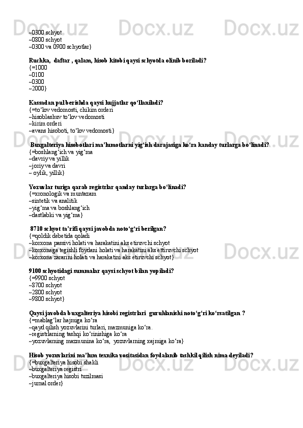 ~0300 schyot 
~0800 schyot
~0300 va 0900 schyotlar}
Ruchka,  daftar , qalam, hisob kitobi qaysi schyotda olinib boriladi?
{=1000
~0100
~0300
~2000}
Kassadan pul berishda qaysi hujjatlar qо‘llaniladi?
{= t о‘ lov vedomosti,   chikim orderi
~ hisoblashuv t о‘ lov vedomosti 
~kirim  orderi
~ avans hisoboti, t о‘ lov vedomosti }
 Buxgalteriya hisobotlari ma’lumotlarni yig‘ish darajasiga kо‘ra kanday turlarga bо‘linadi?
{=boshlang‘ich va yig‘ma
~davriy va yillik
~joriy va davri
~  oylik, yillik }
Yozuvlar turiga  q arab registrlar  q anday turlarga b о‘ linadi? 
{= xronologik va muntazam
~ sintetik va analitik 
~yig‘ma va boshlang‘ich
~dastlabki va yig‘ma}
 8710 schyot ta’rifi qaysi javobda notо‘g‘ri berilgan? 
{=qoldik debetida qoladi
~korxona passivi holati va harakatini aks etiruvchi schyot
~korxonaga tegishli foydani holati va harakatini aks ettiruvchi schyot
~k orxona zararini holati va harakatini aks etiruvchi schyot }
9100 schyotidagi summalar qaysi schyot bilan yopiladi? 
{= 9900 schyot
~ 8700 schyot 
~ 2800 schyot
~ 9800 schyot }
Qaysi javobda b uxgalteriya hisobi registrlari  guru h lan ishi notо‘g‘ri kо‘rsatilgan  ?
{=mablag‘lar hajmiga kо‘ra  
~q ayd qilish yozuvlarini turlari, mazmuniga k о‘ ra.
~ registrlarning tashqi k о‘ rinishi ga kо‘ra
~yozuvlarning mazmunina kо‘ra,  yozuvlarning xajmiga kо‘ra}
Hisob yozuvlarini ma’lum texnika vositasidan foydalanib tashkil qilish nima deyiladi?
{=buxgalteriya hisobi shakli
~buxgalteriya registri 
~buxgalteriya hisobi tuzilmasi 
~jurnal order} 
