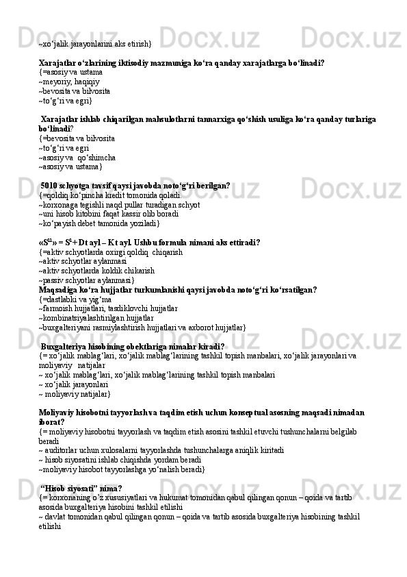 ~ x о ‘jalik jarayonlarini aks etirish }
Xarajatlar о‘zlarining iktisodiy mazmuniga kо‘ra qanday xarajatlarga bо‘linadi?
{=asosiy va ustama 
~meyoriy, haqiqiy 
~bevosita va bilvosita
~ t о ‘g‘ri va egri }
 Xarajatlar ishlab chiqarilgan mahsulotlarni tannarxiga qо‘shish usuliga kо‘ra qanday turlariga
bо‘linadi ? 
{= bevosita va bilvosita 
~ t о ‘g‘ri va egri
~ asosiy va   qо‘ shimcha 
~ asosiy va ustama }
 5010 schyotga tavsif qaysi javobda notо‘g‘ri berilgan? 
{=q oldi q  k о ‘pincha  kredit  t o monida  q oladi.
~k orxonaga tegishli na q d pullar turadigan schyot
~u ni hisob kitobini faqat kassir olib boradi
~k о ‘payish debet tamonida yoziladi }
«S 11
» = S 1
+ Dt ayl – Kt ayl. Ushbu formula nimani aks ettiradi?
{= aktiv schyotlarda oxirgi  q oldi q   chi q arish
~ aktiv schyotlar aylanmasi 
~ aktiv schyotlarda koldik chikarish
~ passiv schyotlar aylanmasi }
Maqsadiga kо‘ra hujjatlar turkumlanishi qaysi javobda notо‘g‘ri kо‘rsatilgan? 
{=dastlabki va yig‘ma
~farmoish hujjatlari, tasdiklovchi hujjatlar
~kombinatsiyalashtirilgan hujjatlar
~buxgalteriyani rasmiylashtirish hujjatlari va axborot hujjatlar}
 Buxgalteriya hisobining obektlariga nimalar kiradi?
{= xo‘jalik mablag‘lari, xo‘jalik mablag‘larining tashkil topish manbalari, xo‘jalik jarayonlari va 
moliyaviy   natijalar
~ xo‘jalik mablag‘lari, xo‘jalik mablag‘larining tashkil topish manbalari
~ xo‘jalik jarayonlari
~ moliyaviy natijalar}
Moliyaviy hisobotni tayyorlash va taqdim etish uchun konseptual asosning maqsadi nimadan 
iborat?
{= moliyaviy hisobotni tayyorlash va taqdim etish asosini tashkil etuvchi tushunchalarni belgilab 
beradi
~ auditorlar uchun xulosalarni tayyorlashda tushunchalarga aniqlik kiritadi
~ hisob siyosatini ishlab chiqishda yordam beradi
~moliyaviy hisobot tayyorlashga yo‘nalish beradi}
 “Hisob siyosati” nima?
{= korxonaning o’z xususiyatlari va hukumat tomonidan qabul qilingan qonun – qoida va tartib 
asosida buxgalteriya hisobini tashkil etilishi
~ davlat tomonidan qabul qilingan qonun – qoida va tartib asosida buxgalteriya hisobining tashkil 
etilishi 