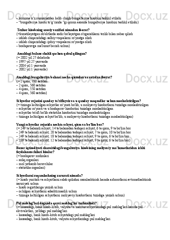 ~ korxona o’z xususiyatdan kelib chiqib buxgalteriya hisobini tashkil etilishi
~ “buxgalteriya hisobi to’g’risida ”gi qonun asosida buxgalteriya hisobini tashkil etilishi}
 Tezkor hisobning asosiy vazifasi nimadan iborat?
{=kuzatilayotgan ob'ektlarda sodir bo'layotgan o'zgarishlarni tezlik bilan xabar qilish
~ ishlab chiqarishdagi salbiy voqealarni ro'yxatga olish
~ ishlab chiqarishdagi ijobiy voqealarni ro'yxatga olish
~ boshqaruvga ma'lumot berish uchun}
 Amaldagi balans shakli qachon qabul qilingan?
{= 2002 yil 27 dekabrda
~ 1997 yil 27 yanvarda
~ 2004 yil 1 yanvarda
~ 2002 yil 1 yanvarda}
Amaldagi buxgalteriya balansi necha qismdan va satrdan iborat?
{= 2 qism, 780 satrdan
~ 2 qism, 560 satrdan
~ 4 qism, 550 satrdan
~ 4 qism, 560 satrdan}
Schyotlar rejasini qanday ta'riflaysiz va u qanday maqsadlar uchun moslashtirilgan?
{= tizimga keltirilgan schyotlar ro'yxati bo'lib, u moliyaviy hisobotlarni tuzishga moslashtirilgan
~ schyotlar ro'yxati va u boshqaruv hisobotini tuzishga moslashtirilgan
~ schyotlar ta'rifi bo'lib statistika hisobotini tuzishga moslashtirilgan
~ tizimga keltirilgan schyot bo'lib, u moliyaviy hisobotlarni tuzishga moslashtirilgan}
Yangi schyotlar rejasida nechta schyot, qism va bo'lim bor?
{= 249 ta balansli schyot, 14 ta balansdan tashqari schyot, 6 ta qism, 9 ta bo'lim bor
~ 249 ta balansli schyot, 20 ta balansdan tashqari schyot, 7 ta qism, 10 ta bo'lim bor
~ 249 ta balansli schyot, 18 ta balansdan tashqari schyot, 9 ta qism, 6 ta bo'lim bor
~ 239 ta balansli schyot, 12 ta balansdan tashqari schyot, 9 ta qism, 6 ta bo'lim bor}
Bozor iqtisodiyoti sharoitidagi buxgalteriya hisobining moliyaviy ma’lumotlaridan  ichki 
foydalanuvchilari kimlar?
{=  boshqaruv xodimlari
~  soliq organlari
~  mol yetkazib beruvchilar
~  statistika organlari }
Schyotlarni raqamlashning zarurati nimada?
{= hisob yuritish va schyotlarni eslab qolishni osonlashtirish hamda axborotlarni avtomatlashtirish 
zaruriyati uchun
~ hisob registrlariga yozish uchun
~ ochilgan schyotlarni adashtirmaslik uchun
~ tizimga keltirilgan schyotlarni moliyaviy hisobotlarni tuzishga yozish uchun}
Pul mablag'lari deganda qaysi mablag'lar tushuniladi?
{= kassadagi, bank hisob-kitob, valyuta va maxsus schyotlaridagi pul mablag'lari hamda pul 
ekvivaletlari, yo'ldagi pul mablag'lari
~ kassadagi, bank hisob-kitob schyotidagi pul mablag'lari
~ kassadagi, bank hisob-kitob, valyuta schyotlaridagi pul mablag'lari 
