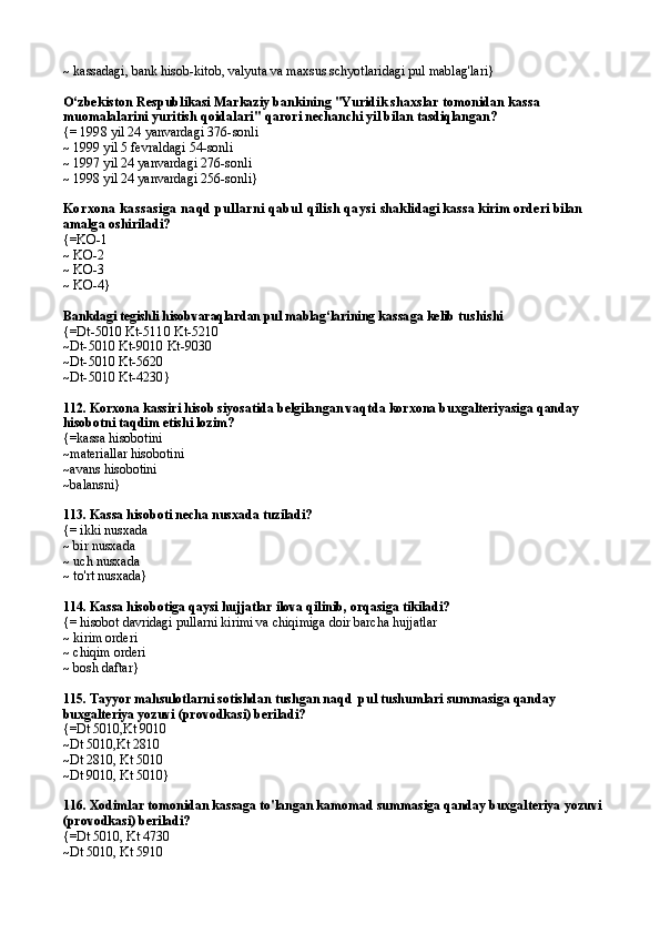 ~ kassadagi, bank hisob-kitob, valyuta va maxsus schyotlaridagi pul mablag'lari}
O‘zbekiston Respub likasi Markaziy bankining "Yuridik shaxs lar tomonidan kassa 
muomalalarini yuritish qoida lari"   q arori nechanchi yil bilan tasdiqlangan?
{=  1998 yil 24 yanvardagi 376-sonli
~  1999 yil 5 fevraldagi 54-sonli
~  1997 yil 24 yanvardagi 276-sonli
~  1998 yil 24 yanvardagi 256-sonli }
Korxona kassasiga naqd pullarni qabul qilish qaysi  shaklidagi kassa kirim orderi bilan 
amalga oshiriladi?
{= KO-1
~  KO-2
~  KO-3
~  KO-4 }
Bankdagi tegishli hisobvaraqlardan pul mablag‘lari ning kassaga kelib tushi shi
{= Dt-5010 Kt-5110 Kt-5210
~ Dt-5010 Kt-9010 Kt-9030
~ Dt-5010 Kt-5620
~ Dt-5010 Kt-4230 }
112. Korxona kassiri hisob siyosatida belgilangan vaqtda korxona buxgalteriyasiga qanday 
hisobotni taqdim etishi lozim?
{=kassa hisobotini
~materiallar hisobotini
~avans hisobotini
~balansni}
113. Kassa hisoboti necha nusxada tuziladi?
{= ikki nusxada
~ bir nusxada
~ uch nusxada
~ to'rt nusxada}
114. Kassa hisobotiga qaysi hujjatlar ilova qilinib, orqasiga tikiladi?
{= hisobot davridagi pullarni kirimi va chiqimiga doir barcha hujjatlar
~ kirim orderi
~  chi qim orderi
~ bosh daftar}
115. Tayyor mahsulotlarni sotishdan tushgan naqd  pul tushumlari summasiga qanday 
buxgalteriya yozuvi (provodkasi) beriladi?
{=Dt 5010,Kt 9010
~Dt 5010,Kt 2810
~Dt 2810, Kt 5010
~Dt 9010, Kt 5010}
116. Xodimlar tomonidan kassaga to'langan kamomad summasiga qanday buxgalteriya yozuvi 
(provodkasi) beriladi?
{=Dt 5010, Kt 4730
~Dt 5010, Kt 5910 