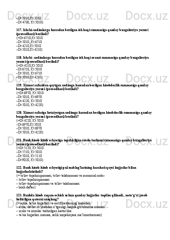 ~Dt 5910,Kt 5010
~Dt 4730, Kt 5010}
117. Ishchi-xodimlarga kassadan berilgan ish haqi summasiga qanday buxgalteriya yozuvi 
(provodkasi) beriladi?
{=Dt 6710,Kt 5010
~Dt 5010,,Kt 6710
~Dt 4210,Kt 5010
~Dt 5010,Kt 4210}
118. Ishchi -xodimlarga kassadan berilgan ish haqi avansi summasiga qanday buxgalteriya 
yozuvi (provodkasi) beriladi?
{=Dt 4210,Kt 5010
~Dt 6710, Kt 5010
~Dt 5010, Kt 6710
~Dt 5010,Kt 4210}
119. Xizmat safaridan qaytgan xodimga kassadan berilgan hisobdorlik summasiga qanday 
buxgalteriya yozuvi (provodkasi) beriladi?
{=Dt 6970, Kt 5010
~Dt 5010, Kt 6970
~Dt 4220, Kt 5010
~Dt 5010, Kt 4220}
120. Xizmat safariga ketaiyotgan xodimga kassadan berilgan hisobdorlik summasiga qanday 
buxgalteriya yozuvi (provodkasi) beriladi?
{=Dt 4220, Kt 5010
~Dt 6970,Kt 5010
~Dt 5010, Kt 6970
~Dt 5010, Kt 4220}
121. Bank hisob-kitob schyotiga topshirilgan savdo tushumi summasiga qanday buxgalteriya 
yozuvi (provodkasi) beriladi?
{=Dt 5110, Kt 5010
~Dt 5510, Kt 5010
~Dt 5010, Kt 5110
~Dt 9020, Kt 5010}
122. Bank hisob-kitob schyotigi pul mablag'larining harakati qaysi hujjatlar bilan 
hujjatlashtiriladi?
{= to'lov topshiriqnomasi, to'lov talabnomasi va memorial-order
~ to'lov topshiriqnomasi
~ to'lov topshiriqnomasi va to'lov talabnomasi
~ bosh daftar}
123.  Bankda hisob raqam ochish uchun qanday hujjatlar taqdim qilinadi , noto‘g‘ri javob 
keltirilgan qatorni aniqlang?
{= ariza, ta’sis hujjatlari va sertifikatdarning nusxalari
~ ariza, davlat ro‘yxatidan o‘tganligi haqida guvohnoma nusxasi  
~ muhr va imzolar tushirilgan kartochka
~ ta’sis hujjatlari nusxasi, solik inspeksiyasi ma’lumotnomasi} 