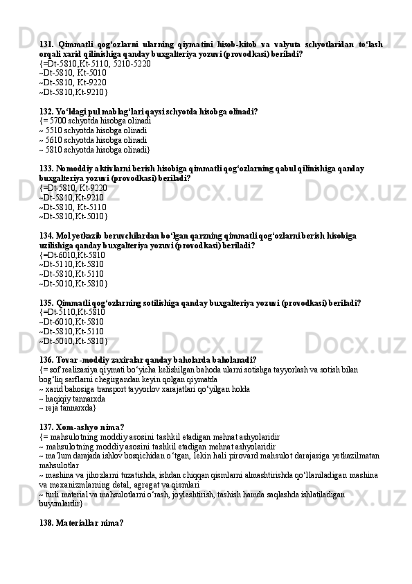 131.   Qimmatli   qog‘ozlarni   ularning   qiyma tini   hisob-kitob   va   valyuta   schyotlaridan   to‘lash
orqali xarid qilinishi ga   qanday buxgalteriya yozuvi (provodkasi) beriladi?
{= Dt-5810 , Kt-5110 ,  5210-5220
~ Dt-5810 ,  Kt-5010
~ Dt-5810 ,  Kt-9220
~ Dt-5810 , Kt-9210 }
132.  Yo‘ldagi pul mablag‘lari qaysi schyotda hisobga olinadi?
{= 5700 schyotda hisobga olinadi
~ 5 5 10 schyotda hisobga olinadi 
~ 5610 schyotda hisobga olinadi
~ 5810 schyotda hisobga olinadi}
133.  Nomoddiy aktivlarni berish hisobiga qimmatli qog‘ozlarning qabul qilinishi ga  qanday 
buxgalteriya yozuvi (provodkasi) beriladi?
{=Dt-5810 ,  Kt-9220
~ Dt-5810 , Kt-9210
~ Dt-5810 ,  Kt-5110
~ Dt-5810 , Kt-5010 }
134.  Mol yetkazib beruvchilardan bo‘lgan  qarzning qimmatli qog‘ozlarni berish  hisobiga 
uzilishi ga  qanday buxgalteriya yozuvi (provodkasi) beriladi?
{=Dt-6010 , Kt-5810
~ Dt-5110 , Kt-5810
~ Dt-5810 , Kt-5110
~ Dt-5010 , Kt-5810 }
135.  Qimmatli qog‘ozlarning sotilishi ga  qanday buxgalteriya yozuvi (provodkasi) beriladi?
{=Dt-5110 , Kt-5810
~ Dt-6010 , Kt-5810
~ Dt-5810 , Kt-5110
~ Dt-5010 , Kt-5810 }
136.  Tovar  - moddiy zaxiralar qanday baholarda baholanadi?
{= sof realizasiya qiymati bo‘yicha kelishilgan bahoda ularni sotishga tayyorlash va sotish bilan 
bog‘liq sarflarni chegirgandan keyin qolgan qiymatda
~ xarid bahosiga transport tayyorlov xarajatlari qo‘yilgan holda
~ haqiqiy tannarxda
~ reja tannarxda}
137.  Xom-ashyo nima?
{=  mahsulotning moddiy asosini tashk il etadigan mehnat ashyolaridir
~  mahsulotning moddiy asosini tashk il etadigan mehnat ashyolaridir
~  ma’lum darajada ishlov bosqichi dan o‘tgan, lekin hali pirovard mahsulot darajasiga  yetkazilmatan 
mahsulotlar
~  mashina va jihozlarni tuza tishda, ishdan chiqqan qismlarni almashtirishda qo‘lla niladigan mashina 
va mexanizmlarning detal, agreg at va qismlari
~  turli material va  mahsulotlarni o‘rash, joylashtirish, tashish hamda saq lashda ishlatiladigan 
buyumlardir }
138.  Materiallar nima? 