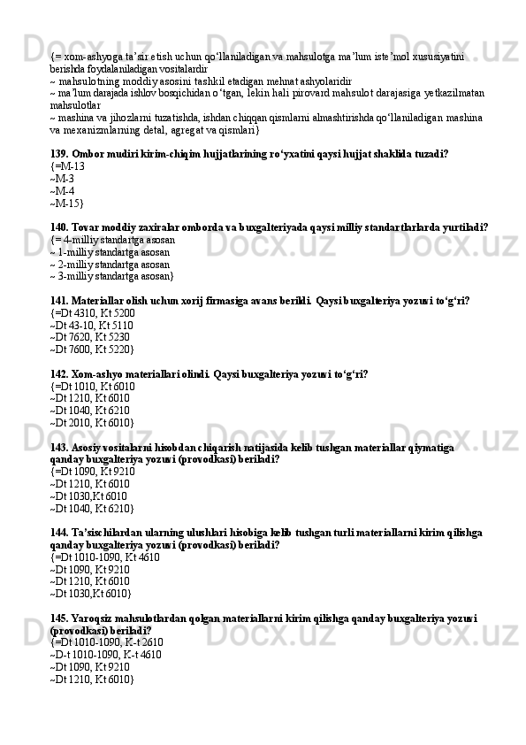 {=  xom-ashyoga ta’sir etish uchun  qo‘llaniladigan va mahsulotga ma’lum iste’mol xusu siyatini 
berishda foydalaniladigan vositalardir
~  mahsulotning moddiy asosini tashk il etadigan mehnat ashyolaridir
~  ma’lum darajada ishlov bosqichi dan o‘tgan, lekin hali pirovard mahsulot darajasiga  yetkazilmatan 
mahsulotlar
~  mashina va jihozlarni tuza tishda, ishdan chiqqan qismlarni almashtirishda qo‘lla niladigan mashina 
va mexanizmlarning detal, agreg at va qismlari }
139.  Ombor mudiri kirim-chiqim hujjatlarining ro‘yxatini qaysi hujjat shaklida tuzadi?
{=M-13
~M-3
~M-4
~M-15}
140.  Tovar moddiy zaxiralar omborda va buxgalteriyada qaysi milliy standartlarlarda yurtiladi?
{=  4-milliy standartga asosan
~  1-milliy standartga asosan
~  2-milliy standartga asosan
~  3-milliy standartga asosan }
141.  Materiallar olish uchun xorij firmasiga avans berildi. Qaysi buxgalteriya yozuvi to‘g‘ri?
{=Dt  4310 , Kt  5200
~Dt  43-10 ,   Kt  5110
~Dt  7620 ,   Kt  5230
~Dt  7600 ,   Kt  5220 }
142.  Xom-ashyo materiallari olindi. Qaysi buxgalteriya yozuvi to‘g‘ri?
{=Dt 1010, Kt 6010
~Dt 1210, Kt 6010
~Dt 1040, Kt 6210
~Dt  2 010, Kt 6010}
143.  Asosiy vositalarni  h isobdan chi q arish natijasida kelib tushgan materiallar  q iymat iga 
qanday buxgalteriya yozuvi (provodkasi) beriladi?
{=Dt 1090, Kt 9210
~Dt 1210, Kt 6010
~Dt 1030,Kt 6010
~Dt 1040, Kt 6210}
144.  Ta’sischilardan ularning ulushlari  h isobiga kelib tushgan turli materiallarni kirim  q ilishg a  
qanday buxgalteriya yozuvi (provodkasi) beriladi?
{=Dt 1010-1090, Kt 4610
~Dt 1090, Kt 9210
~Dt 1210, Kt 6010
~Dt 1030,Kt 6010}
145.  Yaro q siz ma h sulotlardan  q olgan materiallarni kirim  q ilishg a  qanday buxgalteriya yozuvi 
(provodkasi) beriladi?
{=Dt 1010-1090 ,  K - t 2610
~D - t 1010-1090,   K - t 4610
~Dt 1090, Kt 9210
~Dt 1210, Kt 6010} 