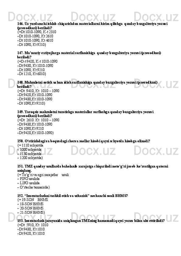 146.  Uz yordamchi ishlab chi q arishdan materiallarni kirim  q ilishg a   qanday buxgalteriya yozuvi
(provodkasi) beriladi?
{=Dt 1010-1090 ,  K - t 2310
~Dt 1010-1090 ,  Kt 2610
~Dt 1010-1090, Kt 4610
~Dt 1090, Kt 9210}
147.  Ma’muriy extiyojlarga material  sarflanishiga   qanday buxgalteriya yozuvi (provodkasi) 
beriladi?
{=D - t   9420 ,  K - t 1010-1090
~Dt 9430 ,  Kt 1010-1090
~Dt 1090 ,  Kt 9210
~Dt 1210 ,  Kt 6010}
148.  Ma h sulotni sotish uchun idish sarfla nishiga  qanday buxgalteriya yozuvi (provodkasi) 
beriladi?
{=Dt  9410 ,  Kt  1010 – 1090
~Dt 9420 , Kt 1010-1090
~Dt 9430 , Kt 1010-1090
~Dt 1090 , Kt 9210}
149.  Yaro q siz ma h sulotni tuzatishga materiallar sarflashg a  qanday buxgalteriya yozuvi 
(provodkasi) beriladi?
{=Dt  2610 .  Kt  1010 – 1090
~Dt 9430 , Kt 1010-1090
~Dt 1090 , Kt 9210
~Dt 9420 , Kt 1010-1090}
150.  O‘stirishdagi va boquvdagi chorva mollar hisobi qaysi schyotda hisobga olinadi?
{=  1110 schyotd a
~ 1000 schyotda  
~ 1130 schyotda
~  1200 schyotd a }
151.  TMZ qanday usullarda baholanib xarajatga chiqariladi noto‘g‘ri javob ko‘rsatilgan qatorni
aniqlang .
{= To‘g‘ri va egri xarajatlar    usuli
~  FIFO usulid a
~  LIFO usulid a
~ O‘ rt a cha t a nn a rxd a }
152.  “Inventarlashni tashkil etish va utkazish” nechanchi sonli  BHMS?
{=  19-SON      BHMS
~  18-SON BHMS
~  20-SON BHMS
~  21-SON BHMS }
153 .  Inventarlash jarayonida aniqlangan TMZning kamomadi qaysi yozuv bilan aks ettiriladi?
{=Dt  5910 ,  Kt  1010
~Dt 9430 ,  Kt 1010
~Dt 9420 ,  Kt 1010 