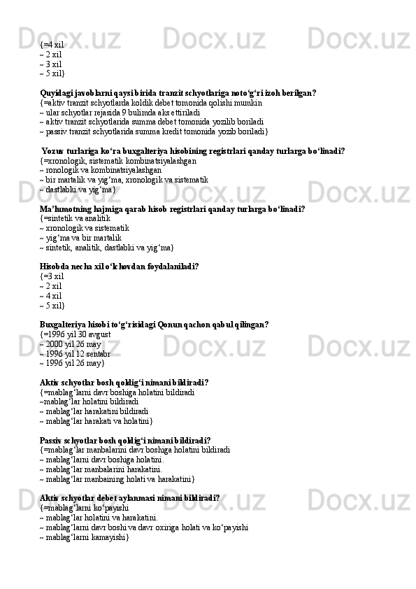 {= 4 xil
~  2 xil
~  3 xil
~  5 xil }
Q uyidagi javoblarni qaysi birida tranzit schyotlariga not о ‘g‘ri izo h  berilgan?
{=a ktiv tranzit schyotlarda koldik debet t o monida  q olishi mumkin 
~   u lar schyotlar rejasida 9 bulimda aks ettiriladi 
~   a ktiv tranzit schyotlarida summa debet t o monida yozilib boriladi
~   p assiv tranzit schyotlarida summa kredit t o monida yozib boriladi }
  Yozuv turlariga k о‘ ra buxgalteriya hisobining registrlari  q anday turlarga b о‘ linadi?
{=x ronologik, sistematik  ko mbinatsiyalashgan
~  ronologik  va  kombinatsiyalashgan 
~   b ir martalik va yi g‘ ma ,  xronologik  va  sistematik
~ dastlabki va yig‘ma}
Ma’lumotning hajmiga qarab hisob registrlari qanday turlarga bо‘linadi?
{=s intetik  va  analitik   
~   x ronologik  va  sistematik 
~   y i g‘ ma  va  bir marta lik  
~   s intetik, analitik,   dastlabki  va  yi g‘ ma }
Hisobda necha xil  о‘ lchovdan foydalaniladi?
{= 3 xil
~  2 xil
~  4 xil
~  5 xil }  
Buxgalteriya hisobi tо‘g‘risidagi Qonun qachon qabul qilingan? 
{=1996 yil 30 avgust 
~ 2000 yil 26 may
~ 1996 yil 12 sentabr
~  1996 yil 26 may }
 
Aktiv schyotlar bosh  q oldi g‘ i nimani bildiradi? 
{= mablag‘larni davr boshiga holatini bildiradi
~ mablag‘lar holatini bildiradi
~  mablag‘lar harakatini bildiradi 
~  mablag‘lar harakati va holatini }
Passiv schyotlar bosh  q oldi g‘ i nimani bildiradi?
{= mablag‘lar manbalarini davr boshiga holatini bildiradi 
~  mablag‘larni davr boshiga holatini. 
~  mablag‘lar manbalarini harakatini.
~  mablag‘lar manbaining holati va harakatini }
Aktiv schyotlar debet aylanmasi nimani bildiradi?
{= mablag‘larni k о ‘payishi 
~  mablag‘lar holatini va harakatini.
~  mablag‘larni davr boshi va davr oxiriga holati va k о ‘payishi 
~  mablag‘larni kamayishi }   