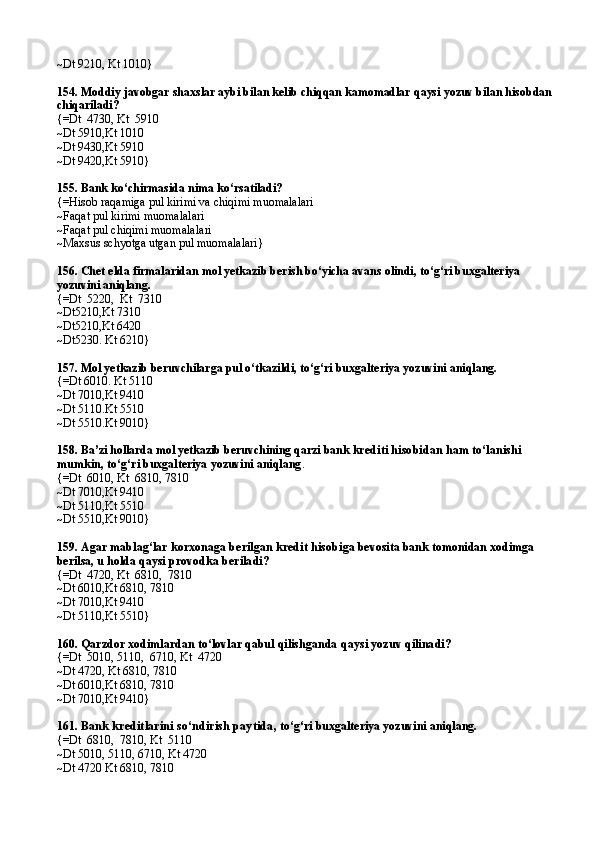 ~Dt 9210 ,  Kt 1010}
154.  Moddiy javobgar shaxslar aybi bilan kelib chiqqan kamomadlar qaysi yozuv bilan hisobdan
chiqariladi?
{=Dt  4730 ,  Kt  5910
~Dt 5910 , Kt 1010
~Dt 9430 , Kt 5910
~Dt 9420 , Kt 5910}
155.  Bank ko‘chirmasida nima ko‘rsatiladi?
{= Hisob ra q amiga pul kirimi va chiqimi muomalalari
~ F a q a t pul kirimi muom a l a l a ri
~ F a q a t pul chiqimi muom a l a l a ri
~Maxsus schyotga utgan pul muomalalari}
156.  Chet elda firmalaridan mol yetkazib berish bo‘yicha avans olindi, to‘g‘ri buxgalteriya 
yozuvini aniqlang.
{=Dt  5220,  Kt  7310
~Dt5210,Kt 7310
~Dt5210,Kt 6420
~Dt5230. Kt 6210}
157.  Mol yetkazib beruvchilarga pul o‘tkazildi ,  to‘g‘ri buxgalteriya yozuvini aniqlang.
{=Dt 6010. Kt 5110
~Dt 7010,Kt 9410
~Dt 5110.Kt 5510
~Dt 5510.Kt 9010}
158.  Ba’zi hollarda mol yetkazib beruvchining qarzi bank  krediti hisobidan ham to‘lanishi 
mumkin,   to‘g‘ri buxgalteriya yozuvini aniqlang .
{=Dt  6010 ,  Kt  6810,   7810
~Dt 7010 , Kt 9410
~Dt 5110 , Kt 5510
~Dt 5510 , Kt 9010}
159.  Agar mablag‘lar korxonaga berilgan kredit hisobi ga bevosita bank tomonidan xodimga 
berilsa, u holda  qaysi provodka beriladi?
{=Dt  4720, Kt  6810,  7810
~Dt 6010,Kt 6810, 7810
~Dt 7010,Kt 9410
~Dt 5110,Kt 5510}
160.  Qarzdor xodimlardan to‘lovlar qabul qilishganda  qaysi yozuv qilinadi?
{=Dt  5010, 5110,  6710, Kt  4720
~Dt 4720, Kt 6810, 7810
~Dt 6010,Kt 6810, 7810
~Dt 7010 , Kt 9410}
161.  Bank kreditlarini so‘ndirish paytida ,   to‘g‘ri buxgalteriya yozuvini aniqlang.
{=Dt  6810,  7810, Kt  5110
~Dt 5010, 5110, 6710, Kt 4720
~Dt 4720 Kt 6810, 7810 