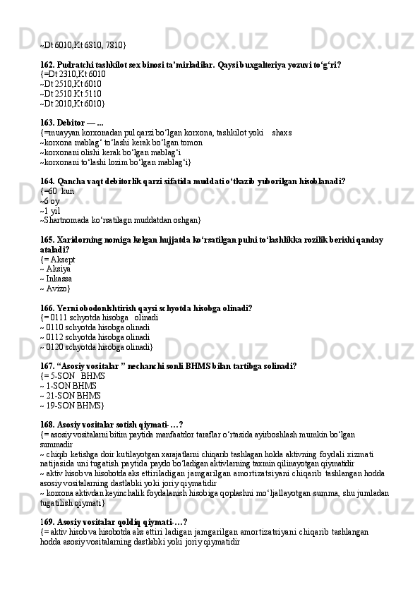 ~Dt 6010 , Kt 6810,   7810}
162. Pudratchi tashkilot sex binosi ta’mirladilar. Qaysi buxgalteriya yozuvi to‘g‘ri?
{=Dt  2310, Kt 6010
~Dt 2510,Kt 6010
~Dt 2510.Kt 5110
~Dt 2010,Kt 6010}
163. Debitor — ...
{=muayyan korxonadan pul qarzi bo‘lgan  korxona, tashkilot yoki    shaxs
~korxona mablag‘ to‘lashi kerak bo‘lgan tomon
~korxonani olishi kerak bo‘lgan mablag‘i
~korxonani to‘lashi lozim bo‘lgan mablag‘i}
164. Qancha vaqt debitorlik qarzi sifatida muddati o‘tkazib yuborilgan hisoblanadi?
{=60  kun
~6 oy
~1 yil
~Shartnomada ko‘rsatilagn muddatdan oshgan}
165. Xaridorning nomiga kelgan hujjatda ko‘rsatilgan pulni to‘lashlikka rozilik berishi qanday 
ataladi?
{= Aksept
~ Aksiya
~ Inkassa
~ Avizo}
166. Yerni obodonlshtirish qaysi schyotda hisobga olinadi?
{= 0111 schyotda hisobga   olinadi
~ 0110 schyotda hisobga olinadi
~ 0112 schyotda hisobga olinadi
~ 0120 schyotda hisobga olinadi}
167. “ Asosiy vositalar  ” nechanchi sonli  BHMS   bilan tartibga solinadi ?
{=  5-SON     BHMS
~  1-SON BHMS
~  21-SON BHMS
~  19-SON BHMS }
168. Asosiy vositalar sotish  q iymati- … ?
{=  asosiy vositalarni bitim paytida  manfaatdor taraflar o‘rtasida ayirboshlash mumkin  bo‘lgan   
summadir
~  chiqib ketishga doir kutila yotgan xarajatlarni chiqarib tashlagan holda aktivning  foydali xizmati 
natijasida uni tugatish paytida  paydo bo‘ladigan aktivlarning taxmin qilinayotgan qiy matidir
~  aktiv hisob va hisobotda aks et tiriladigan jamgarilgan amortizatsiyani chiqarib  tashlangan hodda 
asosiy vositalarning dastlabki yoki  joriy qiymatidir
~  korxona aktivdan keyin chalik foydalanish hisobiga qoplashni mo‘ljallayotgan  summa, shu jumladan
tugatilish qiymati }
1 69.  Asosiy vositalar  q oldi q q iymati- … ?
{=  aktiv hisob va hisobotda aks et tiri   ladigan jamgarilgan amortizatsiyani chiqarib  tashlangan 
hodda asosiy vositalarning dastlabki yoki  joriy qiymatidir 