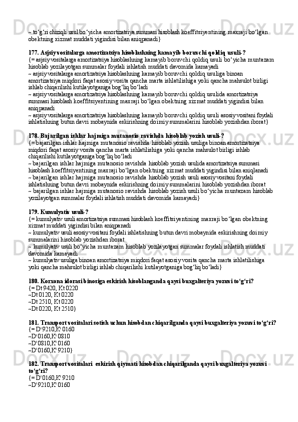 ~   to‘g‘ri chiziqli  usul   bo‘yicha  amortizatsiya summasi hisoblash  koeffitsiyentining maxraji bo‘lgan 
obektning xiz mat muddati yigindisi bilan aniqpanadi }
177.   Asjsiy vositalarga amortizatsiya hisoblashning  kamayib boruvchi qoldiq usuli-?
{=   asjsiy vositalarga amortizatsiya hisoblashning  kamayib boruvchi qoldiq usuli  bo‘yicha muntazam 
hisoblab yozilayotgan summalar foydali ishlatish mud dati davomida kamayadi
~  asjsiy vositalarga amortizatsiya hisoblashning  kamayib boruvchi qoldiq usuli ga binoan 
amortizatsiya miqdori  faqat asosiy vosita qancha marta ishlatilishiga yoki  qancha mahsulot birligi 
ishlab chiqarilishi kutilayot ganiga bog‘liq bo‘ladi
~   asjsiy vositalarga amortizatsiya hisoblashning  kamayib boruvchi qoldiq usulida  amortizatsiya 
summasi hisoblash  koeffitsiyentining maxraji bo‘lgan obektning xiz mat muddati yigindisi bilan 
aniqpanadi
~   asjsiy vositalarga amortizatsiya hisoblashning  kamayib boruvchi qoldiq usuli  asosiy vositani foydali 
ishl atishning butun davri mobaynida eskirishning doi miy summalarini hisoblab yozishdan iborat }
178.  Bajarilgan ishlar hajmiga mutanosio ravishda  hisoblab yozish  usuli-?
{=  bajarilgan ishlar hajmiga mutanosio ravishda  hisoblab yozish  usuli ga  binoan amortizatsiya 
miqdori  faqat asosiy vosita qancha marta ishlatilishiga yoki  qancha mahsulot birligi ishlab 
chiqarilishi kutilayot ganiga bog‘liq bo‘ladi
~   bajarilgan ishlar hajmiga mutanosio ravishda  hisoblab yozish  usuli da  amortizatsiya summasi 
hisoblash  koeffitsiyentining maxraji bo‘lgan obektning xiz mat muddati yigindisi bilan aniq l anadi
~   bajarilgan ishlar hajmiga mutanosio ravishda  hisoblab yozish  usuli  asosiy vositani foydali 
ishl atishning butun davri mobaynida eskirishning doi miy summalarini hisoblab yozishdan iborat
~   bajarilgan ishlar hajmiga mutanosio ravishda  hisoblab yozish  usuli  bo‘yicha muntazam  hisoblab 
yozilayotgan summalar foydali ishlatish mud dati davomida kamayadi }
179.  Kumulyativ usuli-?
{=   kumulyativ usuli   amortizatsiya summasi hisoblash  koeffitsiyentining maxraji bo‘lgan obektning 
xiz mat muddati yigindisi bilan aniqpanadi
~   kumulyativ usuli   asosiy vositani foydali ishl atishning butun davri mobaynida eskirishning doi miy 
summalarini hisoblab yozishdan iborat
~   kumulyativ usuli   bo‘yicha muntazam  hisoblab yozilayotgan summalar foydali ishlatish mud dati 
davomida kamayadi
~  kumulyativ usuli ga  binoan amortizatsiya miqdori  faqat asosiy vosita qancha marta ishlatilishiga 
yoki  qancha mahsulot birligi ishlab chiqarilishi kutilayot ganiga bog‘liq bo‘ladi }
180.  Korxona idorasi binosiga eskirish hisoblangan da  qaysi buxgalteriya yozuvi to‘g‘ri?
{=   Dt 9420, Kt 0220
~Dt 0120, Kt 0220
~Dt 2510, Kt 0220
~Dt 0220, Kt 2510}
181.  Transport vositalari sotish uchun hisobdan chiqaril ganda  qaysi buxgalteriya yozuvi to‘g‘ri?
{=   D t 
9210,K t
 0160
~D t 
0160,K t
 0810  
~D t 
0810,K t
 0160
~D t 
0160,K t
 9210}
182. Transport vositalari   eskirish qiymati  hisobdan chiqarilganda qaysi buxgalteriya yozuvi 
to‘g‘ri?
{=   D t 
0160,K t
 9210
~D t 
9210,K t
 0160 