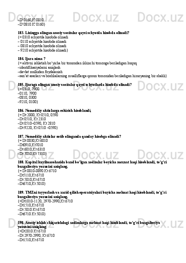 ~D t 
0160,K t
 0810
~D t 
0810 . K t
 0160}
183.  Lizingga olingan asosiy vositalar qaysi schyotda hisobda olinadi?
{=   0310  schyotda hisobda olinadi
~ 0110  schyotda hisobda olinadi
~ 0810  schyotda hisobda olinadi
~ 9210  schyotda hisobda olinadi }
184.  Ijara nima ?
{=   aktivni ishlatish bo‘yicha bir tomondan ikkinchi tomonga beriladigan huquq
~identifikasiyalarni aniqlash
~davlat mulkidan foydalanish
~san’at asarlari va boshkalarning mualliflarga qonun tomonidan beriladigan himoyaning bir shakli}
185.  Ijaraga olingan asosiy vositalar qaysi schyotlarda hisobda olinadi?
{=   0310, 7900
~0110, 7900
~0810, 0300
~9210, 0100}
186.  Nomoddiy  a ktivl a rg a  eskirish hisobl a ndi, 
{=   Dt 2000 ,  Kt 0510 ,   0590
~ Dt 0510, Kt 2310
~ Dt 0510–0590, Kt 2810
~ Dt 9220, Kt 0510 –0590 }
187.  Nomoddiy aktivlar sotib olinganda qanday hisobga olinadi?
{=   Dt 08 3 0,Kt 6010
~Dt0910,Kt7010
~Dt 6010,Kt 6310
~Dt 7010,Kt 7310}
188.  Kapital kuyilmasohasida band bo’lgan xodimlar b oy icha mexnat haqi hisoblandi, to’g’ri 
buxgalteriya yozuvini aniqlang.
{=   Dt  0810-0890. Kt 6710
~ Dt5110 , Kt 6710
~ Dt 5010 , Kt 6710
~ Dt6710 , Kt 5010 }
189.  TMZni tayyorlash va xarid qilish operatsiyalari buyicha mehnat haqi hisoblandi, to’g ’ ri 
buxgalteriya yozuvini aniqlang.
{= Dt 1010-1120, 2970-2990, Kt 6710
~ Dt 1510, Kt 6710
~ Dt 5010 . Kt 6710
~ Dt6710.Kt 5010 }
190.  Asosiy ishlab chiqarishdagi xodimlarga mehnat haqi hisoblandi, to’g’ri buxgalteriya 
yozuvini aniqlang .
{= Dt 2010. Kt 6710
~ Dt  2970-2990,  Kt 6710
~ Dt 1510, Kt 6710 
