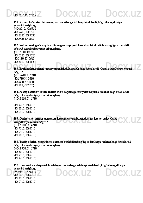 ~ Dt 5010,Kt 6710 }
191.  Xizmat ko‘rsatuvchi tarmoqlar ishchilariga ish haqi hisoblandi,to’g’ri buxgalteriya 
yozuvini aniqlang.
{= Dt2710 ,  Kt 6710
~ Dt 9450 ,  Kt6720
~ Dt 2330 ,  Kt 7030
~ Dt2920,   Kt 7000 }
192.  Xodimlarning o‘z vaqtida olinmagan naqd puli kassadan hisob-kitob varag‘iga o‘tkazildi, 
to’g’ri buxgalteriya yozuvini aniqlang.
{= Dt 511 0,  Kt 5010
~ Dt 5120 ,  Kt 5020
~ Dt5110 ,  Kt 5610
~ Dt 5020 ,  Kt 5120 }
193.  Brak mahsulotlarni tuza ta yotgan ishchilarga ish haqi hisoblandi. Qaysi buxgalteriya yozuvi
to‘g‘ri?
{= Dt 2610 , Kt 6710
~ Dt6710 , Kt 2610
~ Dt2600 , Kt 7030
~ Dt 283 , Kt 7020 }
194.  Asosiy vositalar chikib ketishi bilan boglik operatsiyalar buyicha mehnat haqi hisoblandi, 
to’g’ri buxgalteriya yozuvini aniqlang .
{=Dt 921 0,  Kt 6710
~Dt 9410 ,  Kt 6710
~Dt 2010 ,  Kt 6710
~Dt 2510, Kt 6710}
195. Ortiqcha to’langan summalar kassaga qaytarildi (mehnatga haq to’lash). Qaysi 
buxgalteriya yozuvi to‘g‘ri?
{=Dt 501 0,  Kt 4210
~Dt 921 0,  Kt 6710
~Dt 9410, Kt 6710
~Dt 2010, Kt 6710}
196. Tabiiy ofatlar, yonginlarni bartaraf etish bilan bog’liq xodimlarga mehnat haqi hisoblandi, 
to’g’ri buxgalteriya yozuvini aniqlang.
{=Dt 9720, Kt 6710
~Dt 5010, Kt 4210
~Dt 9210, Kt 6710
~Dt 9410, Kt 6710}
197. Umumishlab chiqarishda ishlagan xodimlarga ish haqi hisoblandi,to’g’ri buxgalteriya 
yozuvini aniqlang.
{=Dt2510, Kt 6710
~Dt 2010, Kt 6710
~Dt 2310, Kt 6710
~Dt 2710, Kt 6710} 