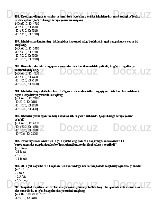 198. Kreditga olingan to’varlar uchun hisob-kitoblar boyicha ishchilardan navbatdagi to’lovlar 
ushlab qolindi,to’g’ri buxgalteriya yozuvini aniqang .
{= Dt 6710, Kt 4710
~ Dt 6710, Kt 4610
~ Dt 6710, Kt 5010
~ Dt 6410, Kt 6710 }
199.  Ishchi va  xodimlarning  ish haqidan daromad solig‘i ushlandi,tugri buxgalteriya yozuvini 
aniqlang.
{= Dt 6710, Kt 6410
~ Dt 6410, Kt 6710
~ Dt 7010, Kt 5020
~ Dt 7020, Kt 6810 }
200.  Hisobdor shaxslarning qarz summalari ish haqidan ushlab qolindi , to’g’ri buxgalteriya 
yozuvini aniqlang.
{= Dt 6710, Kt 4220
~ Dt 6710, Kt 4420
~ Dt 7010, Kt 7130
~ Dt 7020, Kt 5020 }
201. Ishchilarning aybi bilan hosil bo‘lgan brak mahsulotlarning qiymati ish haqidan ushlandi, 
tugri buxgalteriya yozuvini aniqlang.
{= Dt 6710, Kt 5910
~ Dt5010, Kt 2610
~ Dt 7020, Kt 2830
~ Dt 7000,   Kt8420 }
202.  Ishchilar yetkazgan moddiy zararlar ish haqidan ushlandi .  Qaysi buxgalteriya yozuvi 
to‘g‘ri?
{= Dt   6710,   Kt 4730
~ Dt 6720 ,  Kt 4630
~ Dt 7030,   Kt 5020
~Dt7026. Kt 7300}
203. Jismoniy shaxslardan 2016 yil buyicha eng kam ish haqining 5 barava ridan 10 
barobarigacha miqdorigacha bo’lgan qismidan necha fiozi soliqqa tortiladi ?
{= 17 foizi
~ 23 foizi
~ 7,5 foizi
~ 11 foizi}
204.  2016 yil boyicha  ish haqidan Pensiya fondiga necha miqdorida majburiy ajratma qilinadi?
{=  7,5 foiz
~  7 foiz
~  6,5 foiz
~  5,5 foiz }
205.  Kap ital  qoyilmalar  tark ib id a yagon a ijtimoiy  to’lov  b oyich a q arzd orlik  su mmalari
aks  ettirilad i , to’g’ri buxgalteriya yozuvini aniqlang.
{= Dt 0810-0890, Kt 6520
~ Dt5010, Kt 2610 