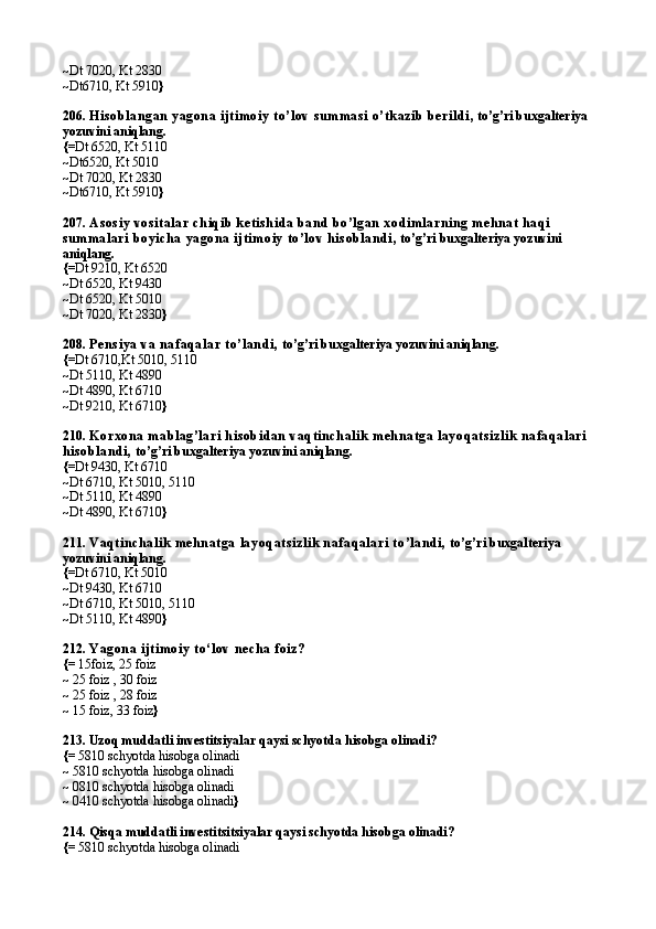 ~ Dt 7020, Kt 2830
~ Dt6710, Kt 5910 }
206.  His ob lan gan  yagon a ijtimoiy  to’lov  su mmas i o’tk azib  b erild i , to’g’ri buxgalteriya 
yozuvini aniqlang.
{= Dt 6520, Kt 5110
~ Dt6520, Kt 5010
~ Dt 7020, Kt 2830
~ Dt6710, Kt 5910 }
207.  As os iy vos italar  ch iq ib  k etis h id a ban d  b o’lgan  xod imlarn in g meh n at h aq i 
su mmalari  b oyich a yagon a ijtimoiy  to’lov h is ob lan d i , to’g’ri buxgalteriya yozuvini 
aniqlang.
{= Dt 9210, Kt 6520
~ Dt 6520, Kt 9430
~ Dt 6520, Kt 5010
~ Dt 7020, Kt 2830 }
208.  Pen s iya va n afaq alar to’lan d i,  to’g’ri buxgalteriya yozuvini aniqlang.
{= Dt 6710,Kt 5010, 5110
~ Dt 5110, Kt 4890
~ Dt 4890, Kt 6710
~ Dt 9210, Kt 6710 }
210.  Korxon a mab lag’lari  h is ob id an  vaq tin ch alik  mehn atga layoq ats izlik  n afaq alari  
h is ob lan d i,  to’g’ri buxgalteriya yozuvini aniqlang.
{= Dt 9430, Kt 6710
~ Dt 6710, Kt 5010, 5110
~ Dt 5110, Kt 4890
~ Dt 4890, Kt 6710 }
211.  Vaq tin ch alik  mehn atga layoq ats izlik  n afaq alari  to’land i,  to’g’ri buxgalteriya 
yozuvini aniqlang.
{= Dt 6710, Kt 5010
~ Dt 9430, Kt 6710
~ Dt 6710, Kt 5010, 5110
~ Dt 5110, Kt 4890 }
212.  Yagon a ijtimoiy  to‘lov  n ech a foiz?
{=  15foiz, 25 foiz
~  25 foiz , 30 foiz
~  25 foiz , 28 foiz
~  15 foiz, 33 foiz }
213. Uzoq muddatli investitsiyalar qaysi schyotda hisobga olinadi?
{=  5810 schyotda hisobga olinadi
~  5810 schyotda hisobga olinadi
~  0810 schyotda hisobga olinadi
~  0410 schyotda hisobga olinadi }
214.  Qisqa muddatli investitsitsiyalar qaysi schyotda hisobga olinadi?
{=  5810 schyotda hisobga olinadi 