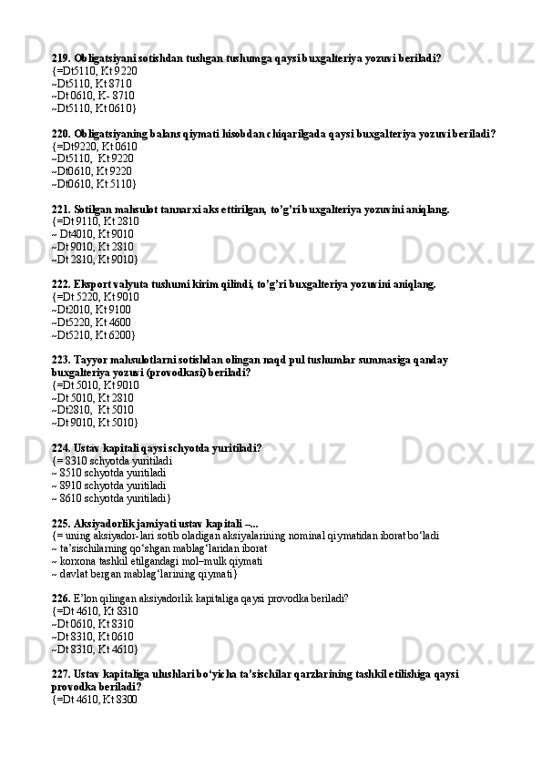 219.  Obligatsiyani sotishdan tushgan tushum ga qaysi buxgalteriya yozuvi beriladi?
{=Dt5110 ,  Kt 9220
~Dt5110,  Kt 8710
~ Dt 0610,  K- 8710
~Dt5110,  Kt 0610 }
220.  Obligatsiyaning balans qiymati hisobdan chiqarilgada  qaysi buxgalteriya yozuvi beriladi?
{= Dt9220,  Kt 0610
~Dt5110 ,   Kt 9220
~ Dt0610,  Kt 9220
~ Dt0610,  Kt 5110}
221. Sotilgan mahsulot tannarxi aks ettirilgan, to’g’ri buxgalteriya yozuvini aniqlang.
{=Dt 9110, Kt 2810
~ Dt4010, Kt 9010
~Dt 9010, Kt 2810
~Dt 2810, Kt 9010}
222.  Eksport valyuta tushumi kirim qilindi,  to’g’ri buxgalteriya yozuvini aniqlang.
{=Dt 5220, Kt 9010
~Dt2010, Kt 9100
~Dt5220, Kt 4600
~Dt5210, Kt 6200}
223. Tayyor mahsulotlarni sotishdan olingan naqd pul tushumlar summasiga qanday 
buxgalteriya yozuvi (provodkasi) beriladi?
{=Dt 5010, Kt 9010
~Dt 5010, Kt 2810
~Dt2810,  Kt 5010
~Dt 9010, Kt 5010}
224.  Ustav kapitali qaysi schyotda yuritiladi?
{= 8310  schyotda yuritiladi
~ 8510  schyotda yuritiladi
~ 8910  schyotda yuritiladi
~ 8610  schyotda yuritiladi }
225.  Aksiyadorlik jamiyati ustav kapitali  – ...
{= uning aksiyad or-lari sotib oladigan aksiyalarining nominal qiy matidan iborat bo‘ladi
~ ta’sischilarning qo‘shgan mablag‘laridan iborat
~ korxona tashkil etilgandagi mol–mulk qiymati
~  davlat bergan mablag‘larining qiymati }
226.  E’lon qilingan aksiyadorlik kapitaliga qaysi provodka beriladi?
{=Dt  4610,   Kt  8310
~Dt 0610, Kt 8310
~Dt 8310, Kt 0610
~Dt 8310, Kt 4610}
227. Ustav kapitaliga ulushlari bo‘yicha ta’sischilar qarzlarining tashkil etilishiga  qaysi 
pro vodka beriladi?
{=Dt  4610,  Kt  8300 