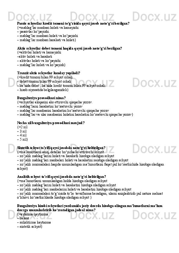 Passiv schyotlar kredit t o moni t о ‘g‘risida qaysi javob not о ‘g‘ri berilgan? 
{= mablag‘lar manbasi holati va kamayishi 
~  passivlar k о ‘payishi. 
~  mablag‘lar manbasi holati va k о ‘payishi 
~  mablag‘lar manbasi harakati va holati }  
Aktiv schyotlar debet tomoni haqida qaysi javob not о ‘g‘ri berilgan? 
{= aktivlar holati va kamayishi
~ aktiv holati va harakati
~  aktivlar holati va k о ‘payishi
~  mablag‘lar holati va k о ‘payish }  
Tranzit aktiv schyotlar kanday yopiladi? 
{= kredit tomoni bilan 99 schyot orkali 
~  debet tomoni bilan 99 schyot orkali
~  ba’zida debet , ba’zida kredit tomoni bilan 99 schyot orkali
~  hisob siyosatida belgilanganidek }
Buxgalteriya provodkasi nima? 
{= schyotlar aloqasini aks ettiruvchi qisqacha yozuv. 
~  mablag‘larni harakatini k о‘ rsatuvchi yozuv
~  mablag‘lar manbasini harakatini k о‘ rsatuvchi qisqacha yozuv
~  mablag‘lar va ular manbasini holatini harakatini k о‘ rsatuvchi qisqacha yozuv }
Necha xil buxgalteriya provodkasi mavjud?
{= 2 xil
~  3 xil
~  4 xil
~  5 xil }
Sintetik schyot ta’rifi qaysi javobda notо‘g‘ri keltirilgan? 
{=ma’lumotlarni aniq, detallar bо‘yicha ks ettiruvchi schyot
~ xо‘jalik mablag‘larini holati va harakatli hisobga oladigan schyot
~ xо‘jalik mablag‘lari manbalari holati va harakatini xaisbga oladigan schyot
~ xо‘jalik muomalalari haqida umumlashgan ma’lumotlarni faqat pul kо‘rsatkichida hisobga oladigan 
schyot}
Analitik schyot   ta’rifi qaysi javobda notо‘g‘ri keltirilgan? 
{=ma’lumotlarni umumlashgan holda hisobga oladigan schyot
~ xо‘jalik mablag‘larini holati va harakatini hisobga oladigan schyot
~ xо‘jalik mablag‘lari manbalarini holati va harakatini hisobga oladigan schyot
~ xо‘jalik muomalalari tо‘g‘risida tо‘la  tavsifnoma beradigan, ularni aniqlashtirib pul natura mehnat 
о‘lchovi kо‘rsatkichlarda hisobga oladigan schyot }
Buxgalteriya hisobi schyotlari yordamida joriy davrda hisobga olingan ma’lumotlarni ma’lum 
davrga umumlashtirib kо‘rsatadigan jadval nima?
{=aylanma  q aytnoma
~ balans
~ solishtirma kaytnoma
~ sintetik schyot} 